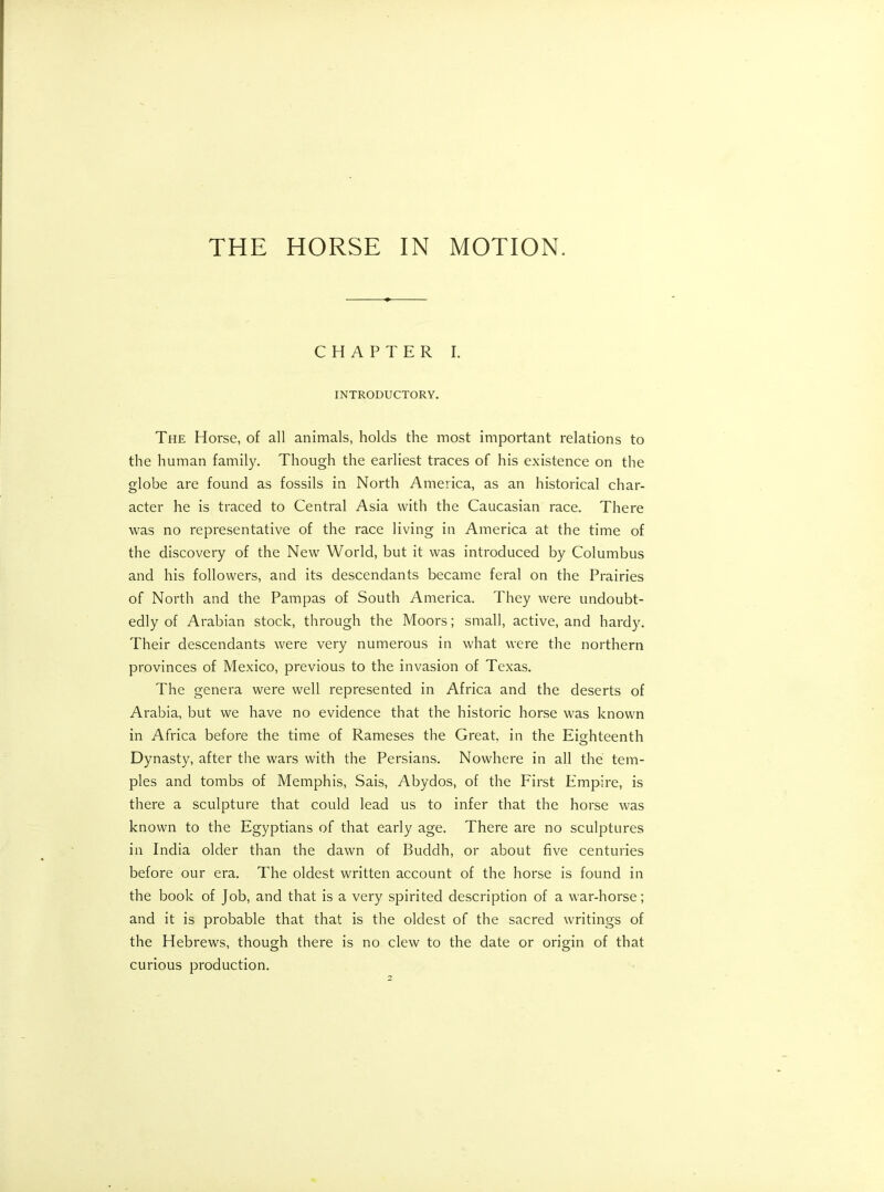 THE HORSE IN MOTION. CHAPTER I. INTRODUCTORY. The Horse, of all animals, holds the most important relations to the human family. Though the earliest traces of his existence on the globe are found as fossils in North America, as an historical char- acter he is traced to Central Asia with the Caucasian race. There was no representative of the race living in America at the time of the discovery of the New World, but it was introduced by Columbus and his followers, and its descendants became feral on the Prairies of North and the Pampas of South America. They were undoubt- edly of Arabian stock, through the Moors; small, active, and hardy. Their descendants were very numerous in what were the northern provinces of Mexico, previous to the invasion of Texas. The genera were well represented in Africa and the deserts of Arabia, but we have no evidence that the historic horse was known in Africa before the time of Rameses the Great, in the Eighteenth Dyn asty, after the wars with the Persians. Nowhere in all the tem- ples and tombs of Memphis, Sais, Abydos, of the First Empire, is there a sculpture that could lead us to infer that the horse was known to the Egyptians of that early age. There are no sculptures in India older than the dawn of Buddh, or about five centuries before our era. The oldest written account of the horse is found in the book of Job, and that is a very spirited description of a war-horse; and it is probable that that is the oldest of the sacred writings of the Hebrews, though there is no clew to the date or origin of that curious production.