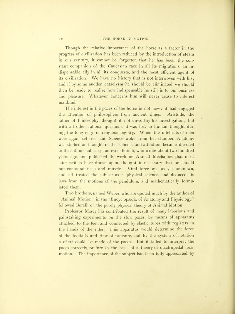 Though the relative importance of the horse as a factor in the progress of civilization has been reduced by the introduction of steam in our century, it cannot be forgotten that he has been the con- stant companion of the Caucasian race in all its migrations, an in- dispensable ally in all its conquests, and the most efficient agent of its civilization. We have no history that is not interwoven with his; and if by some sudden cataclysm he should be eliminated, we should then be made to realize how indispensable he still is to our business and pleasure. Whatever concerns him will never cease to interest mankind. The interest in the paces of the horse is not new: it had engaged the attention of philosophers from ancient times. Aristotle, the father of Philosophy, thought it not unworthy his investigation; but with all other rational questions, it was lost to human thought dur- ing the long reign of religious bigotry. When the intellects of men were again set free, and Science woke from her slumber, Anatomy was studied and taught in the schools, and attention became directed to that of our subject; but even Borelli, who wrote about two hundred years ago, and published the work on Animal Mechanics that most later writers have drawn upon, thought it necessary that he should not confound flesh and muscle. Vital force was as yet unknown, and all treated the subject as a physical science, and deduced its laws from the motions of the pendulum, and mathematically formu- lated them. Two brothers, named Weber, who are quoted much by the author of “Animal Motion,” in the “Encyclopaedia of Anatomy and Physiology,” followed Borelli on the purely physical theory of Animal Motion. Professor Marey has contributed the result of many laborious and painstaking experiments on the slow paces, by means of apparatus attached to the feet, and connected by elastic tubes with registers in the hands of the rider. This apparatus would determine the force of the footfalls and time of pressure, and by the system of notation a chart could be made of the paces. But it failed to interpret the paces correctly, or furnish the basis of a theory of quadrupedal loco- motion. The importance of the subject had been fully appreciated by