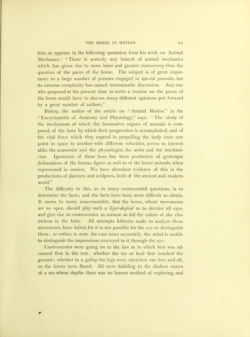 him, as appears in the following quotation from his work on Animal Mechanics: “ There is scarcely any branch of animal mechanics which has given rise to more labor and greater controversy than the question of the paces of the horse. The subject is of great impor- tance to a large number of persons engaged in special pursuits, but its extreme complexity has caused interminable discussion. Any one who proposed at the present time to write a treatise on the paces of the horse would have to discuss many different opinions put forward by a great number of authors.” Bishop, the author of the article on “Animal Motion” in the “ Encyclopaedia of Anatomy and Physiology,” says: “The study of the mechanism of which the locomotive organs of animals is com- posed, of the laws by which their progression is accomplished, and of the vital force which they expend in propelling the body from one point in space to another with different velocities, serves to interest alike the anatomist and the physiologist, the artist and the mechani- cian. Ignorance of these laws has been productive of grotesque delineations of the human figure as well as of the lower animals, when represented in motion. We have abundant evidence of this in the productions of p'ainters and sculptors, both of the ancient and modern world.” The difficulty in this, as in many controverted questions, is to determine the facts; and the facts have been most difficult to obtain. It seems to many unaccountable, that the horse, whose movements are so open, should play such a leger-de-pied as to deceive all eyes, and give rise to controversies as earnest as did the colors of the cha- meleon in the fable. All attempts hitherto made to analyze these movements have failed, for it is not possible for the eye to distinguish them; or rather, to state the case more accurately, the mind is unable to distinguish the impressions conveyed to it through the eye. Controversies were going on to the last as to which foot was ad- vanced first in the trot; whether the toe or heel first touched the ground; whether in a gallop the legs were stretched out fore and aft, or the knees were flexed. All were dabbling in the shallow waters of a sea whose depths there was no known method of exploring, and