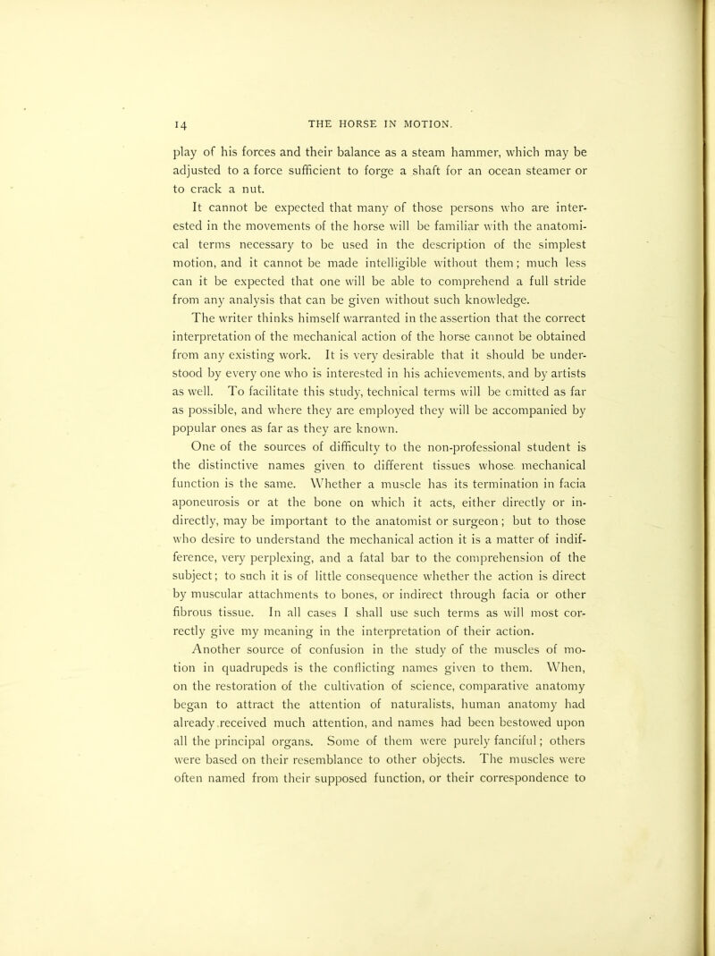 play of his forces and their balance as a steam hammer, which may be adjusted to a force sufficient to forge a shaft for an ocean steamer or to crack a nut. It cannot be expected that many of those persons who are inter- ested in the movements of the horse will be familiar with the anatomi- cal terms necessary to be used in the description of the simplest motion, and it cannot be made intelligible without them; much less can it be expected that one will be able to comprehend a full stride from any analysis that can be given without such knowledge. The writer thinks himself warranted in the assertion that the correct interpretation of the mechanical action of the horse cannot be obtained from any existing work. It is very desirable that it should be under- stood by every one who is interested in his achievements, and by artists as well. To facilitate this study, technical terms will be emitted as far as possible, and where they are employed they will be accompanied by popular ones as far as they are known. One of the sources of difficulty to the non-professional student is the distinctive names given to different tissues whose, mechanical function is the same. Whether a muscle has its termination in facia aponeurosis or at the bone on which it acts, either directly or in- directly, may be important to the anatomist or surgeon; but to those who desire to understand the mechanical action it is a matter of indif- ference, very perplexing, and a fatal bar to the comprehension of the subject; to such it is of little consequence whether the action is direct by muscular attachments to bones, or indirect through facia or other fibrous tissue. In all cases I shall use such terms as will most cor- rectly give my meaning in the interpretation of their action. Another source of confusion in the study of the muscles of mo- tion in quadrupeds is the conflicting names given to them. When, on the restoration of the cultivation of science, comparative anatomy began to attract the attention of naturalists, human anatomy had already received much attention, and names had been bestowed upon all the principal organs. Some of them were purely fanciful; others were based on their resemblance to other objects. The muscles were often named from their supposed function, or their correspondence to