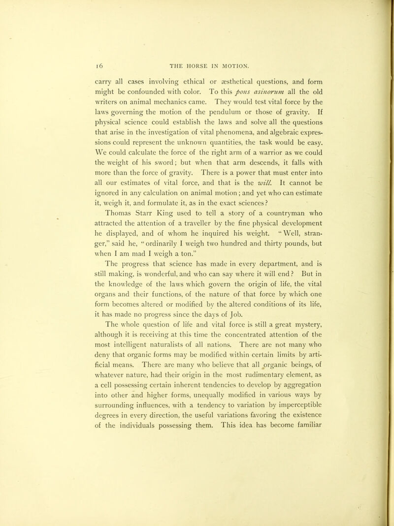 carry all cases involving ethical or aesthetical questions, and form might be confounded with color. To this pons asinorum all the old writers on animal mechanics came. They would test vital force by the laws governing the motion of the pendulum or those of gravity. If physical science could establish the laws and solve all the questions that arise in the investigation of vital phenomena, and algebraic expres- sions could represent the unknown quantities, the task would be easy. We could calculate the force of the right arm of a warrior as we could the weight of his sword; but when that arm descends, it falls with more than the force of gravity. There is a power that must enter into all our estimates of vital force, and that is the will. It cannot be ignored in any calculation on animal motion ; and yet who can estimate it, weigh it, and formulate it, as in the exact sciences? Thomas Starr King used to tell a story of a countryman who attracted the attention of a traveller by the fine physical development he displayed, and of whom he inquired his weight. “ Well, stran- ger,” said he, “ ordinarily I weigh two hundred and thirty pounds, but when I am mad I weigh a ton.” The progress that science has made in every department, and is still making, is wonderful, and who can say where it will end ? But in the knowledge of the laws which govern the origin of life, the vital organs and their functions, of the nature of that force by which one form becomes altered or modified by the altered conditions of its life, it has made no progress since the days of Job. The whole question of life and vital force is still a great mystery, although it is receiving at this time the concentrated attention of the most intelligent naturalists of all nations. There are not many who deny that organic forms may be modified within certain limits by arti- ficial means. There are many who believe that all organic beings, of whatever nature, had their origin in the most rudimentary element, as a cell possessing certain inherent tendencies to develop by aggregation into other and higher forms, unequally modified in various ways by surrounding influences, with a tendency to variation by imperceptible degrees in every direction, the useful variations favoring the existence of the individuals possessing them. This idea has become familiar