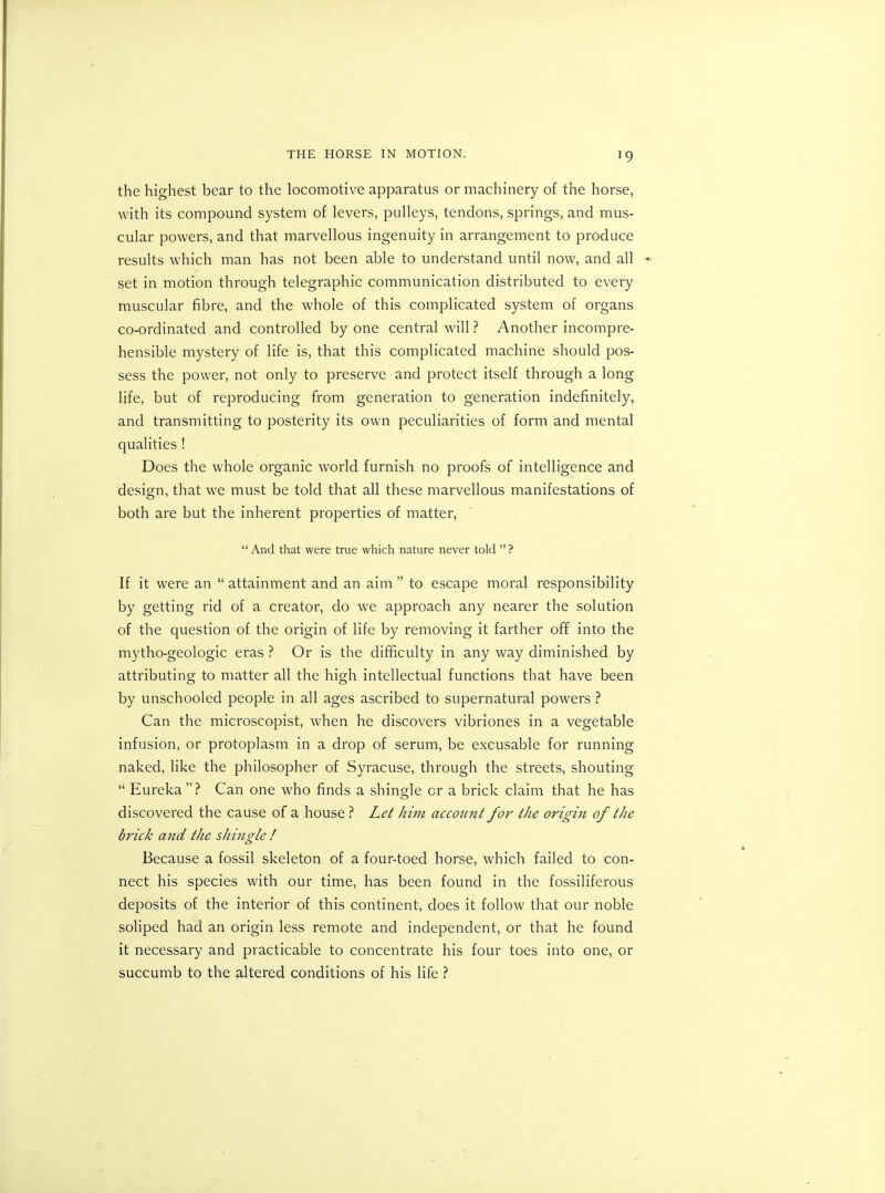 the highest bear to the locomotive apparatus or machinery of the horse, with its compound system of levers, pulleys, tendons, springs, and mus- cular powers, and that marvellous ingenuity in arrangement to produce results which man has not been able to understand until now, and all ♦ set in motion through telegraphic communication distributed to every muscular fibre, and the whole of this complicated system of organs co-ordinated and controlled by one central will ? Another incompre- hensible mystery of life is, that this complicated machine should pos- sess the power, not only to preserve and protect itself through a long life, but of reproducing from generation to generation indefinitely, and transmitting to posterity its own peculiarities of form and mental qualities ! Does the whole organic world furnish no proofs of intelligence and design, that we must be told that all these marvellous manifestations of both are but the inherent properties of matter, “ And that were true which nature never told ” ? If it were an “ attainment and an aim ” to escape moral responsibility by getting rid of a creator, do we approach any nearer the solution of the question of the origin of life by removing it farther off into the mytho-geologic eras ? Or is the difficulty in any way diminished by attributing to matter all the high intellectual functions that have been by unschooled people in all ages ascribed to supernatural powers ? Can the microscopist, when he discovers vibriones in a vegetable infusion, or protoplasm in a drop of serum, be excusable for running naked, like the philosopher of Syracuse, through the streets, shouting “ Eureka ” ? Can one who finds a shingle or a brick claim that he has discovered the cause of a house ? Let him account for the origin of the brick and the shingle ! Because a fossil skeleton of a four-toed horse, which failed to con- nect his species with our time, has been found in the fossiliferous deposits of the interior of this continent, does it follow that our noble soliped had an origin less remote and independent, or that he found it necessary and practicable to concentrate his four toes into one, or succumb to the altered conditions of his life ?