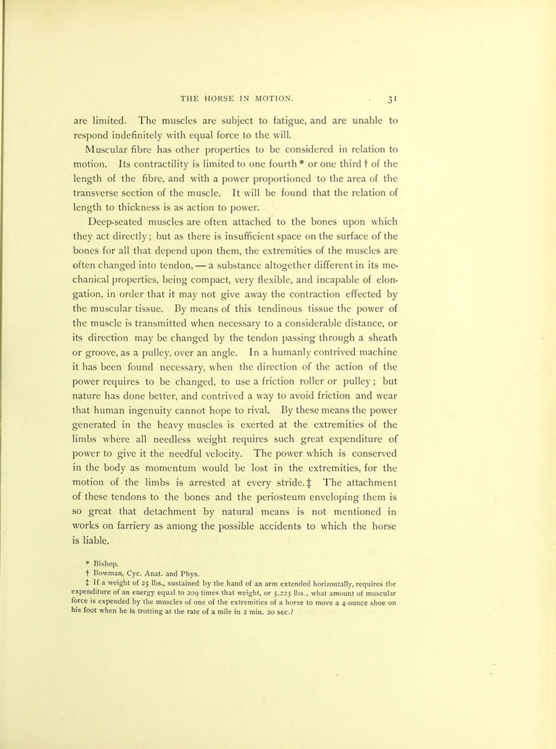 are limited. The muscles are subject to fatigue, and are unable to respond indefinitely with equal force to the will. Muscular fibre has other properties to be considered in relation to motion. Its contractility is limited to one fourth* or one third! of the length of the fibre, and with a power proportioned to the area of the transverse section of the muscle. It will be found that the relation of length to thickness is as action to power. Deep-seated muscles are often attached to the bones upon which they act directly; but as there is insufficient space on the surface of the bones for all that depend upon them, the extremities of the muscles are often changed into tendon, — a substance altogether different in its me- chanical properties, being compact, very flexible, and incapable of elon- gation, in order that it may not give away the contraction effected by the muscular tissue. By means of this tendinous tissue the power of the muscle is transmitted when necessary to a considerable distance, or its direction may be changed by the tendon passing through a sheath or groove, as a pulley, over an angle. In a humanly contrived machine it has been found necessary, when the direction of the action of the power requires to be changed, to use a friction roller or pulley ; but nature has done better, and contrived a way to avoid friction and wear that human ingenuity cannot hope to rival. By these means the power generated in the heavy muscles is exerted at the extremities of the limbs where all needless weight requires such great expenditure of power to give it the needful velocity. The power which is conserved in the body as momentum would be lost in the extremities, for the motion of the limbs is arrested at every stride. $ The attachment of these tendons to the bones and the periosteum enveloping them is so great that detachment by natural means is not mentioned in works on farriery as among the possible accidents to which the horse is liable. * Bishop. f Bowman, Cyc. Anat. and Phys. t If a weight of 25 lbs., sustained by the hand of an arm extended horizontally, requires the expenditure of an energy equal to 2oq times that weight, or 5,225 lbs., what amount of muscular force is expended by the muscles of one of the extremities of a horse to move a 4-ounce shoe on his foot when he is trotting at the rate of a mile in 2 min. 20 sec.?