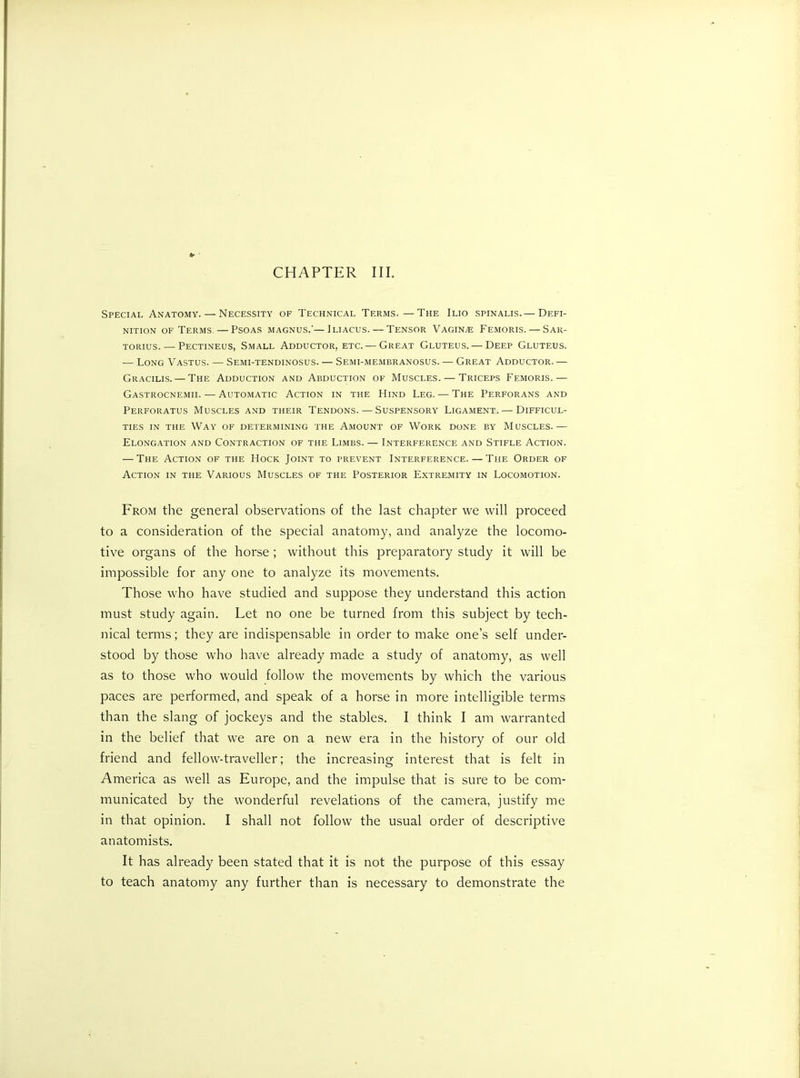 CHAPTER III. Special Anatomy. — Necessity of Technical Terms.—The Ilio spinalis.— Defi- nition of Terms. — Psoas magnus.'—Jliacus. — Tensor Vaginae Femoris. — Sar- torius. — Pectineus, Small Adductor, etc.— Great Gluteus. — Deep Gluteus. — Long Vastus. — Semi-tendinosus. — Semi-membranosus. — Great Adductor.— Gracilis. — The Adduction and Abduction of Muscles. — Triceps Femoris.— Gastrocnemii. — Automatic Action in the Hind Leg. — The Perforans and Perforatus Muscles and their Tendons. — Suspensory Ligament. — Difficul- ties in the Way of determining the Amount of Work done by Muscles.— Elongation and Contraction of the Limbs. — Interference and Stifle Action. — The Action of the Hock Joint to prevent Interference. — The Order of Action in the Various Muscles of the Posterior Extremity in Locomotion. From the general observations of the last chapter we will proceed to a consideration of the special anatomy, and analyze the locomo- tive organs of the horse ; without this preparatory study it will be impossible for any one to analyze its movements. Those who have studied and suppose they understand this action must study again. Let no one be turned from this subject by tech- nical terms; they are indispensable in order to make one’s self under- stood by those who have already made a study of anatomy, as well as to those who would follow the movements by which the various paces are performed, and speak of a horse in more intelligible terms than the slang of jockeys and the stables. I think I am warranted in the belief that we are on a new era in the history of our old friend and fellow-traveller; the increasing interest that is felt in America as well as Europe, and the impulse that is sure to be com- municated by the wonderful revelations of the camera, justify me in that opinion. I shall not follow the usual order of descriptive anatomists. It has already been stated that it is not the purpose of this essay to teach anatomy any further than is necessary to demonstrate the