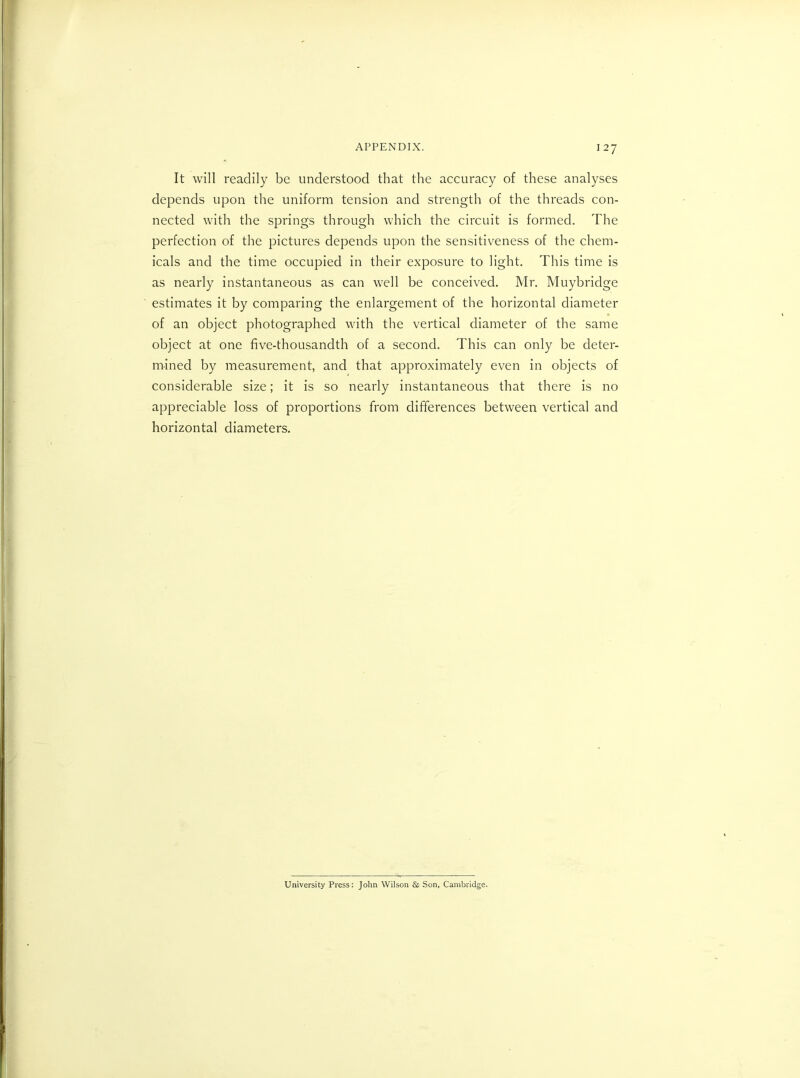 It will readily be understood that the accuracy of these analyses depends upon the uniform tension and strength of the threads con- nected with the springs through which the circuit is formed. The perfection of the pictures depends upon the sensitiveness of the chem- icals and the time occupied in their exposure to light. This time is as nearly instantaneous as can well be conceived. Mr. Muybridge estimates it by comparing the enlargement of the horizontal diameter of an object photographed with the vertical diameter of the same object at one five-thousandth of a second. This can only be deter- mined by measurement, and that approximately even in objects of considerable size; it is so nearly instantaneous that there is no appreciable loss of proportions from differences between vertical and horizontal diameters. University Press: John Wilson & Son, Cambridge.