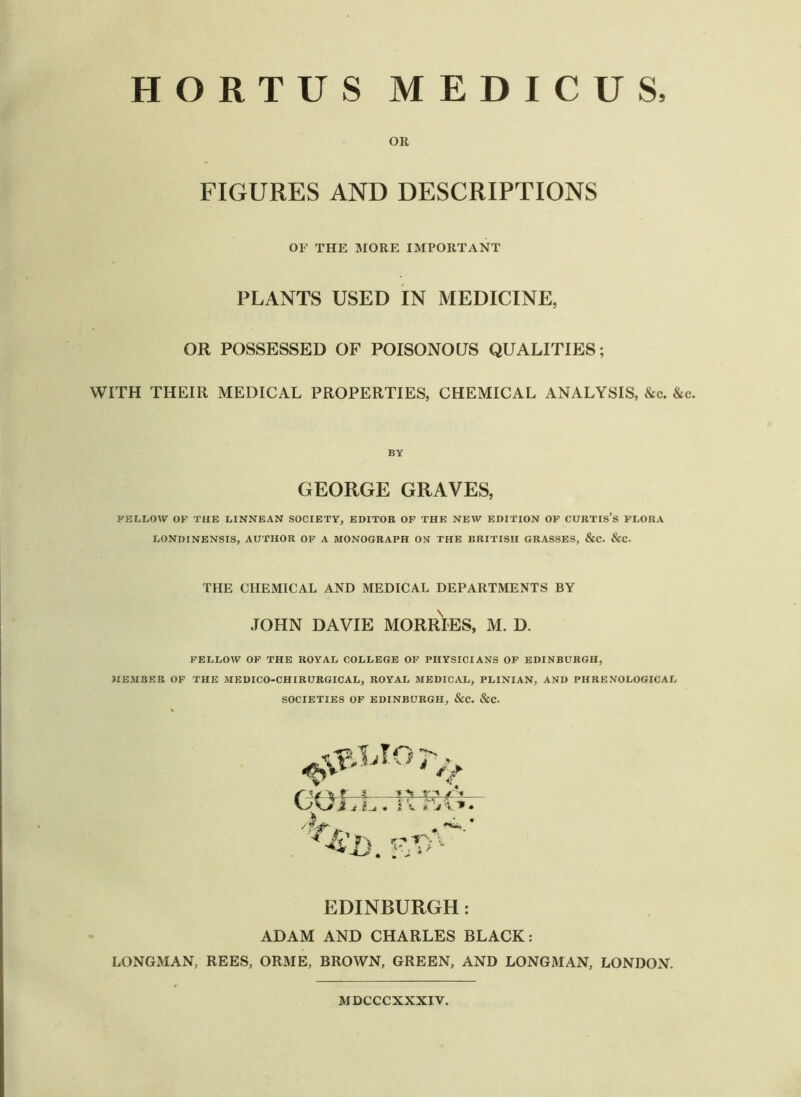 HORTUS MEDICUS, OR FIGURES AND DESCRIPTIONS OF THE MORE IMPORTANT PLANTS USED IN MEDICINE, OR POSSESSED OF POISONOUS QUALITIES; WITH THEIR MEDICAL PROPERTIES, CHEMICAL ANALYSIS, &c. &c. BY GEORGE GRAVES, FELLOW OF THE LINNEAN SOCIETY, EDITOR OF THE NEW EDITION OF CURTIS’S FLORA LONDINENSIS, AUTHOR OF A MONOGRAPH ON THE BRITISH GRASSES, &C. &C. THE CHEMICAL AND MEDICAL DEPARTMENTS BY JOHN DAVIE MORRIES, M. D. FELLOW OF THE ROYAL COLLEGE OF PHYSICIANS OF EDINBURGH, MEMBER OF THE MEDICO-CHIRURGICAL, ROYAL MEDICAL, PLINIAN, AND PHRENOLOGICAL SOCIETIES OF EDINBURGH, &C. &C. COLL. 'll R&- EDINBURGH: ADAM AND CHARLES BLACK: LONGMAN, REES, ORME, BROWN, GREEN, AND LONGMAN, LONDON. MDCCCXXXIV.