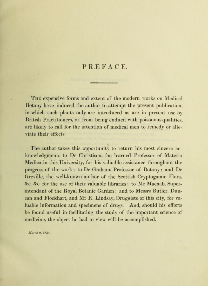 PREFACE. The expensive forms and extent of the modern works on Medical Botany have induced the author to attempt the present publication, in which such plants only are introduced as are in present use by British Practitioners, or, from being endued with poisonous qualities, are likely to call for the attention of medical men to remedy or alle- viate their effects. The author takes this opportunity to return his most sincere ac- knowledgments to Dr Christison, the learned Professor of Materia Medica in this University, for his valuable assistance throughout the progress of the work; to Dr Graham, Professor of Botany; and Dr Greville, the well-known author of the Scottish Cryptogamic Flora, &c. &c. for the use of their valuable libraries; to Mr Macnab, Super- intendant of the Royal Botanic Garden ; and to Messrs Butler, Dun- can and Flockhart, and Mr R. Lindsay, Druggists of this city, for va- luable information and specimens of drugs. And, should his efforts be found useful in facilitating the study of the important science of medicine, the object he had in view will be accomplished. March 9, J 834.