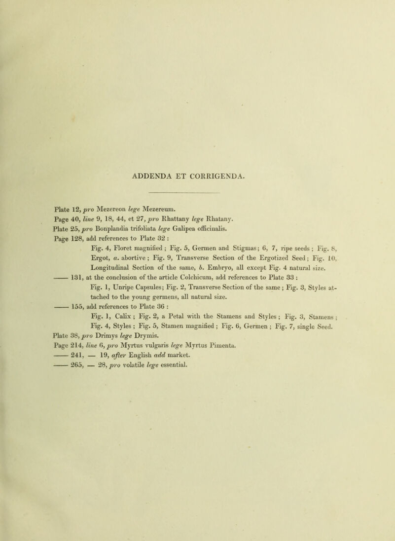 ADDENDA ET CORRIGENDA. Plate 12, pro Mezereon lege Mezereum. Page 40, line 9, 18, 44, et 27, pro Rhattany lege Rhatany. Plate 25, pro Bonplandia trifoliata lege Galipea officinalis. Page 128, add references to Plate 32 : Fig. 4, Floret magnified ; Fig. 5, Germen and Stigmas; 6, 7, ripe seeds ; Fig. 8, Ergot, a. abortive; Fig. 9, Transverse Section of the Ergotized Seed; Fig. 10, Longitudinal Section of the same, b. Embryo, all except Fig. 4 natural size. 131, at the conclusion of the article Colchicum, add references to Plate 33 : Fig. 1, Unripe Capsules; Fig. 2, Transverse Section of the same; Fig. 3, Styles at- tached to the young germens, all natural size. 155, add references to Plate 36 : Fig. 1, Calix ; Fig. 2, a Petal with the Stamens and Styles ; Fig. 3, Stamens ; Fig. 4, Styles ; Fig. 5, Stamen magnified ; Fig. 6, Germen ; Fig. 7, single Seed. Plate 38, pro Drimys lege Drymis. Page 214, line 6, pro Myrtus vulgaris lege Myrtus Pimenta. 241, — 19, after English add market. 265, — 28, pro volatile lege essential.