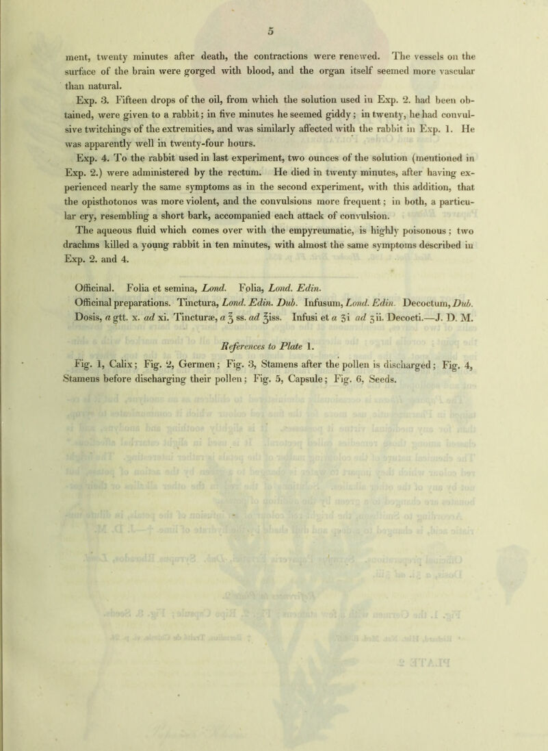 ment, twenty minutes after death, the contractions were renewed. The vessels on the surface of the brain were gorged with blood, and the organ itself seemed more vascular than natural. Exp. 3. Fifteen drops of the oil, from which the solution used in Exp. 2. had been ob- tained, were given to a rabbit; in five minutes he seemed giddy; in twenty, he had convul- sive twitchings of the extremities, and was similarly affected with the rabbit in Exp. 1. He was apparently well in twenty-four hours. Exp. 4. To the rabbit used in last experiment, two ounces of the solution (mentioned in Exp. 2.) were administered by the rectum. He died in twenty minutes, after having ex- perienced nearly the same symptoms as in the second experiment, with this addition, that the opisthotonos was more violent, and the convulsions more frequent; in both, a particu- lar cry, resembling a short bark, accompanied each attack of convulsion. The aqueous fluid which comes over with the empyreumatic, is highly poisonous; two drachms killed a young rabbit in ten minutes, with almost the same symptoms described in Exp. 2. and 4. Officinal. Folia et semina, Lond. Folia, Loud. Edin. Officinal preparations. Tinctura, Lond. Edin. Dub. Infusum, Land. Edin. Decoctum, Dub. Dosis, a gtt. x. ad xi. Tincturae, a ^ ss. ad ^iss. Infusi et a 5i ad 5 ii. Decocti.—J. D. M. References to Plate 1. Fig. 1, Calix; Fig. 2, Germen; Fig. 3, Stamens after the pollen is discharged; Fig. 4, Stamens before discharging their pollen; Fig. 5, Capsule; Fig. 6, Seeds. /