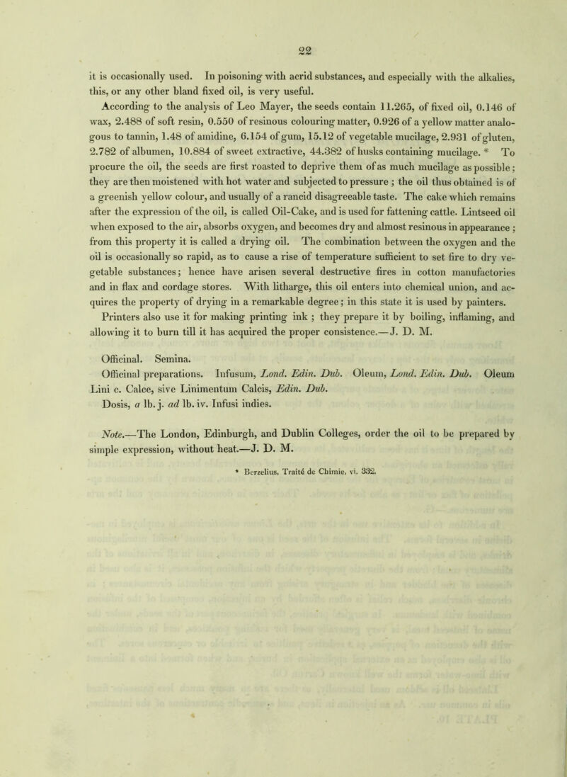 it is occasionally used. In poisoning- with acrid substances, and especially with the alkalies, this, or any other bland fixed oil, is very useful. According- to the analysis of Leo Mayer, the seeds contain 11.265, of fixed oil, 0.146 of wax, 2.488 of soft resin, 0.550 of resinous colouring matter, 0.926 of a yellow matter analo- gous to tannin, 1.48 of amidine, 6.154 of gum, 15.12 of vegetable mucilage, 2.931 of gluten, 2.782 of albumen, 10.884 of sweet extractive, 44.382 of husks containing mucilage. * To procure the oil, the seeds are first roasted to deprive them of as much mucilage as possible; they are then moistened with hot water and subjected to pressure ; the oil thus obtained is of a greenish yellow colour, and usually of a rancid disagreeable taste. The cake which remains after the expression of the oil, is called Oil-Cake, and is used for fattening- cattle. Lintseed oil when exposed to the air, absorbs oxygen, and becomes dry and almost resinous in appearance ; from this property it is called a drying oil. The combination between the oxygen and the oil is occasionally so rapid, as to cause a rise of temperature sufficient to set fire to dry ve- getable substances; hence have arisen several destructive fires in cotton manufactories and in flax and cordage stores. With litharge, this oil enters into chemical union, and ac- quires the property of drying in a remarkable degree; in this state it is used by painters. Printers also use it for making printing ink ; they prepare it by boiling, inflaming, and allowing it to burn till it has acquired the proper consistence.—J. D. M. Officinal. Semina. Officinal preparations. Infusum, Lond. Edin. Dub. Oleum, Loud. Edin. Dub. Oleum Lini c. Calce, sive Linimentum Calcis, Edin. Dub. Dosis, a lb. j. ad lb. iv. Infusi indies. Note.—The London, Edinburgh, and Dublin Colleges, order the oil to be prepared by simple expression, without heat.—J. D. M.