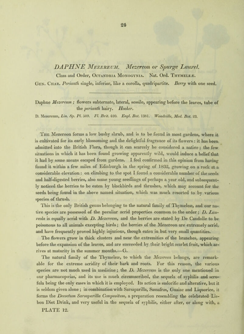 24 DAPHNE Mezereum. Mezereon or Spurge Laurel. Class and Order, Octandria Monogynia. Nat. Ord. Thymele^s. Gen. Char. Perianth single, inferior, like a corolla, quadripartite. Berry with one seed. Daphne Mezereum ; flowers subternate, lateral, sessile, appearing before the leaves, tube of the perianth hairy. Hooker. D. Mezereum, Lin. Sp. PI. 509. FI. Brit. 420. Engl. Bot. 1381. Woodville, Med. Bot. 23. The Mezereon forms a low bushy shrub, and is to be found in most gardens, where it is cultivated for its early blossoming and the delightful fragrance of its flowers : it has been admitted into the British Flora, though it can scarcely be considered a native ; the few situations in which it has been found growing apparently wild, would induce a belief that it had by some means escaped from gardens. I feel confirmed in this opinion from having found it within a few miles of Edinburgh in the spring of 1832, growing on a rock at a considerable elevation : on climbing to the spot I found a considerable number of the seeds and half-digested berries, also some young seedlings of perhaps a year old, and subsequent- ly noticed the berries to be eaten by blackbirds and thrushes, which may account for the seeds being found in the above named situation, which was much resorted to by various species of thrush. This is the only British genus belonging to the natural family of Thymeleae, and our na- tive species are possessed of the peculiar acrid properties common to the order; D. Lau- reola is equally acrid with D. Mezereum, and the berries are stated by De Candolle to be poisonous to all animals excepting birds; the berries of the Mezereon are extremely acrid, and have frequently proved highly injurious, though eaten in but very small quantities. The flowers grow in thick clusters and near the extremities of the branches, appearing before the expansion of the leaves, and are succeeded by their bright scarlet fruit, which ar- rives at maturity in the summer months.—G. The natural family of the Thymeleae, to which the Mezereon belongs, are remark- able for the extreme acridity of their bark and roots. For this reason, the various species are not much used in medicine; the D. Mezereum is the only one mentioned in our pharmacopoeias, and its use is much circumscribed, the sequela of syphilis and scro- fula being the only cases in which it is employed. Its action is sudorific and alterative, but it is seldom given alone ; in combination with Sarsaparilla, Sassafras, Guaiac and Liquorice, it forms the Decoctum Sarsaparilla Compositum, a preparation resembling the celebrated Lis- bon Diet Drink, and very useful in the sequela of syphilis, either after, or along with, a
