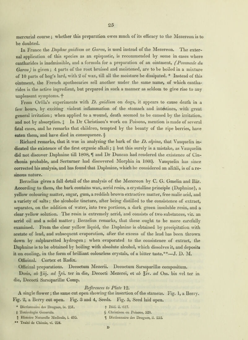 mercurial course ; whether this preparation owes much of its efficacy to the Mezereon is to be doubted. In France the Daphne gnidium or Garou, is used instead of the Mezereon. The exter- nal application of this species as an epispastic, is recommended by some in cases where cantharides is inadmissible, and a formula for a preparation of an ointment, (Pommade da Garou) is given ; 4 parts of the root bruised and moistened, are to be boiled in a mixture of 10 parts of hog’s lard, with 2 of wax, till all the moisture be dissipated. * Instead of this ointment, the French apothecaries sell another under the same name, of which cantha- rides is the active ingredient, but prepared in such a manner as seldom to give rise to any unpleasant symptoms. From Orfila’s experiments with D. gnidium on dogs, it appears to cause death in a few hours, by exciting violent inflammation of the stomach and intestines, with great general irritation; when applied to a wound, death seemed to be caused by the irritation, and not by absorption. % In Dr Christison’s work on Poisons, mention is made of several fatal cases, and he remarks that children, tempted by the beauty of the ripe berries, have eaten them, and have died in consequence. § Richard remarks, that it was in analyzing the bark of the D. alpina, that Vauquelin in- dicated the existence of the first organic alkali; [| but this surely is a mistake, as Vauquelin did not discover Daplinine till 1808, H and Dr Duncan had rendered the existence of Cin- chonia probable, and Serturner had discovered Morphia in 1803. Vauquelin has since corrected his analysis, and has found that Daplinine, which he considered an alkali, is of a re- sinous nature. Berzelius gives a full detail of the analysis of the Mezereon by C. G. Gmelin and Bar. According to them, the bark contains wax, acrid resin, a crystalline principle (Daphnine), a yellow colouring matter, sugar, gum, a reddish brown extractive matter, free malic acid, and a variety of salts; the alcoholic tincture, after being distilled to the consistence of extract, separates, on the addition of water, into two portions, a dark green insoluble resin, and a clear yellow solution. The resin is extremely acrid, and consists of two substances, viz. an acrid oil and a solid matter; Berzelius remarks, that these ought to be more carefully examined. From the clear yellow liquid, the Daphnine is obtained by precipitation with acetate of lead, and subsequent evaporation, after the excess of the lead has been thrown down by sulphuretted hydrogen; when evaporated to the consistence of extract, the Daphnine is to be obtained by boiling with absolute alcohol, which dissolves it, and deposits it on cooling, in the form of brilliant colourless crystals, of a bitter taste.**—J. D. M. Officinal. Cortex et Radix. Officinal preparations. Decoctum Mezerii. Decoctum Sarsaparillae compositum. Dosis, ab §iij. ad ^vi. ter in die, Decocti Mezerei, et ab §iv. ad Oss. bis vel ter in die, Decocti Sarsaparillae Comp. References to Plate 12. A single flower ; the same cut open showing the insertion of the stamens. Fig. 1, a Berry. Fig. 2, a Berry cut open. Fig. 3 and 4, Seeds. Fig. 5, Seed laid open. • Dictionnaire des Drogues, iv. 251. f IbuL ii. 017. $ Toxicologie Generale. § Christison on Poisons, 528. |1 Histoire Naturelle Medicale, i. 495. \ Dictionnaire des Drogues, ii. 252. • • Traite de Chimie, vi. 224. D