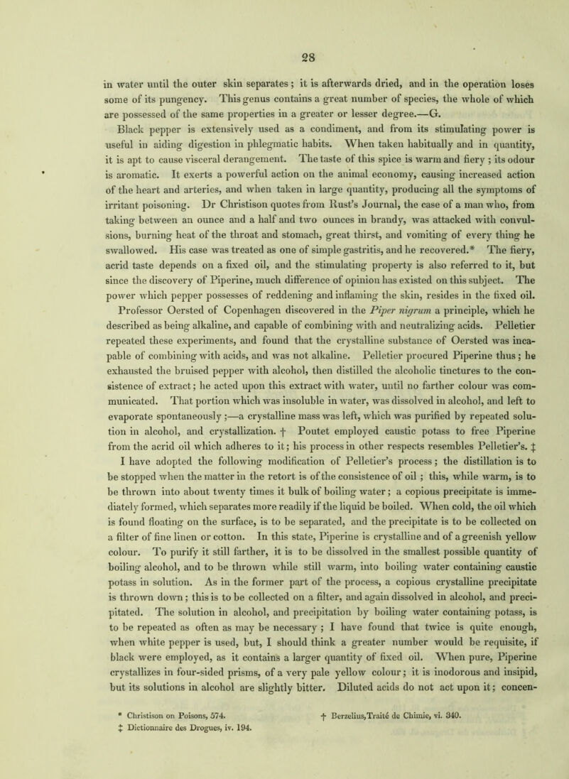 in water until the outer skin separates; it is afterwards dried, and in the operation loses some of its pungency. This genus contains a great number of species, the whole of which are possessed of the same properties in a greater or lesser degree.—G. Black pepper is extensively used as a condiment, and from its stimulating power is useful in aiding digestion in phlegmatic habits. When taken habitually and in quantity, it is apt to cause visceral derangement. The taste of this spice is warm and fiery ; its odour is aromatic. It exerts a powerful action on the animal economy, causing increased action of the heart and arteries, and when taken in large quantity, producing all the symptoms of irritant poisoning. Dr Christison quotes from Rust’s Journal, the case of a man who, from taking between an ounce and a half and two ounces in brandy, was attacked with convul- sions, burning heat of the throat and stomach, great thirst, and vomiting of every thing he swallowed. His case was treated as one of simple gastritis, and he recovered.* The fiery, acrid taste depends on a fixed oil, and the stimulating property is also referred to it, but since the discovery of Piperine, much difference of opinion has existed on this subject. The power which pepper possesses of reddening and inflaming the skin, resides in the fixed oil. Professor Oersted of Copenhagen discovered in the Piper nigrum a principle, which he described as being alkaline, and capable of combining with and neutralizing acids. Pelletier repeated these experiments, and found that the crystalline substance of Oersted was inca- pable of combining with acids, and was not alkaline. Pelletier procured Piperine thus ; he exhausted the bruised pepper with alcohol, then distilled the alcoholic tinctures to the con- sistence of extract; he acted upon this extract with water, until no farther colour was com- municated. That portion which was insoluble in water, was dissolved in alcohol, and left to evaporate spontaneously ;—a crystalline mass was left, which was purified by repeated solu- tion in alcohol, and crystallization, f Poutet employed caustic potass to free Piperine from the acrid oil which adheres to it; his process in other respects resembles Pelletier’s. X I have adopted the following modification of Pelletier’s process; the distillation is to be stopped when the matter in the retort is of the consistence of oil ; this, while warm, is to be thrown into about twenty times it bulk of boiling water; a copious precipitate is imme- diately formed, which separates more readily if the liquid be boiled. When cold, the oil which is found floating on the surface, is to he separated, and the precipitate is to be collected on a filter of fine linen or cotton. In this state, Piperine is crystalline and of a greenish yellow colour. To purify it still farther, it is to be dissolved in the smallest possible quantity of boiling alcohol, and to be thrown while still warm, into boiling water containing caustic potass in solution. As in the former part of the process, a copious crystalline precipitate is thrown down; this is to be collected on a filter, and again dissolved in alcohol, and preci- pitated. The solution in alcohol, and precipitation by boiling water containing potass, is to he repeated as often as may he necessary ; I have found that twice is quite enough, when white pepper is used, but, I should think a greater number would be requisite, if black were employed, as it contains a larger quantity of fixed oil. When pure, Piperine crystallizes in four-sided prisms, of a very pale yellow colour; it is inodorous and insipid, but its solutions in alcohol are slightly bitter. Diluted acids do not act upon it; concen- Christison on Poisons, 574. -)- Berzelius,Traite do Chimie, vi. 340.
