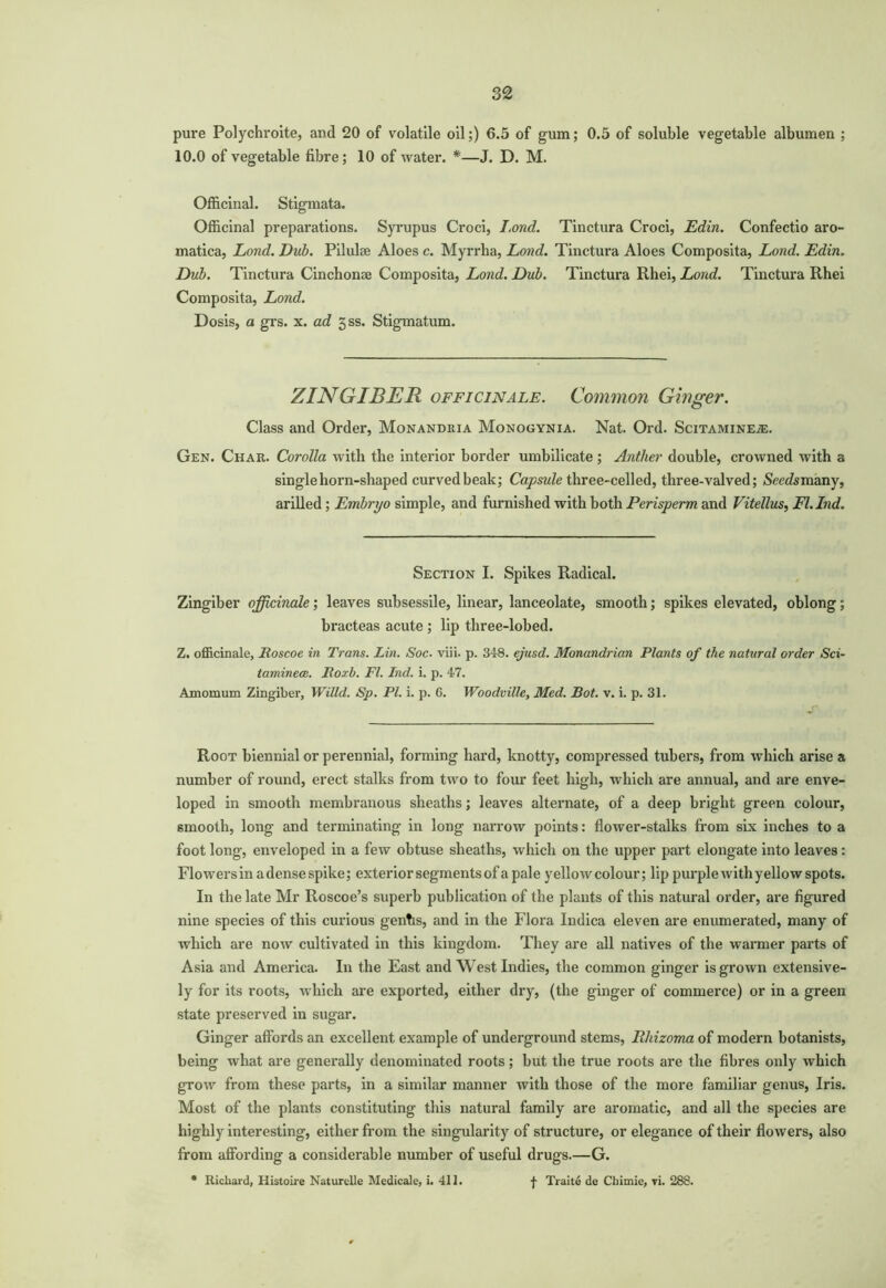 pure Polychroite, and 20 of volatile oil;) 6.5 of gum; 0.5 of soluble vegetable albumen ; 10.0 of vegetable fibre; 10 of water. *—J. D. M. Officinal. Stigmata. Officinal preparations. Syrupus Croci, I.ond. Tinctura Croci, Edin. Confectio aro- matica, Lond. Dub. Pilulsc Aloes c. Myrrha, Lond. Tinctura Aloes Composita, Land. Edin. Dub. Tinctura Cinchonae Composita, Lond. Dub. Tinctura Rhei, Lond. Tinctura Rhei Composita, Lond. Dosis, a grs. x. ad 5ss. Stigmatum. ZINGIBER officinale. Common Ginger. Class and Order, Monandeia Monogynia. Nat. Ord. Scitamine.®. Gen. Char. Corolla with the interior border umbilicate ; Anther double, crowned with a single horn-shaped curved beak; Capsule three-celled, three-valved; Smfomany, arilled; Embryo simple, and furnished with both Perisperm and Vitellus, Fl.Ind. Section I. Spikes Radical. Zingiber officinale; leaves subsessile, linear, lanceolate, smooth; spikes elevated, oblong; bracteas acute ; lip three-lobed. Z. officinale, lioscoe in Trans. Lin. Soc. viii. p. 3-18. ejusd. Monandrian Plants of the natural order Sci- taminece. jRoxb. FI. Ind. i. p. 47. Amomum Zingiber, Willd. Sp. PI. i. p. 6. Woodville, Med. Bot. v. i. p. 31. Root biennial or perennial, forming hard, knotty, compressed tubers, from which arise a number of round, erect stalks from two to four feet high, which are annual, and are enve- loped in smooth membranous sheaths; leaves alternate, of a deep bright green colour, smooth, long and terminating in long narrow points: flower-stalks from six inches to a foot long, enveloped in a few obtuse sheaths, which on the upper part elongate into leaves: Flowers in a dense spike; exterior segments of a pal e yellow colour; lip purple with yellow spots. In the late Mr Roscoe’s superb publication of the plants of this natural order, are figured nine species of this curious genhs, and in the Flora Indica eleven are enumerated, many of which are now cultivated in this kingdom. They are all natives of the warmer parts of Asia and America. In the East and West Indies, the common ginger is grown extensive- ly for its roots, which are exported, either dry, (the ginger of commerce) or in a green state preserved in sugar. Ginger affords an excellent example of underground stems, Rhizoma of modern botanists, being what are generally denominated roots; but the true roots are the fibres only which grow from these parts, in a similar manner with those of the more familiar genus, Iris. Most of the plants constituting this natural family are aromatic, and all the species are highly interesting, either from the singularity of structure, or elegance of their flowers, also from affording a considerable number of useful drugs.—G. • Richard, Histoire Naturelle Medicale, i. 411. f Traite de Chimie, vi. 288.