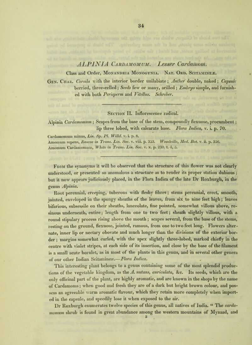 ALPINIA Cardamomum. Lesser Cardamom. Class and Order, Monandria Monogynia. Nat. Ord. Scitamine®. Gen. Chau. Corolla with the interior border unilabiate ; Anther double, naked; Capsule berried, three-celled; Seeds few or many, arilled ; Embryo simple, and furnish- ed with both Perisperm and Vitellus. Sclireber. Section II. Inflorescence radical. Alpinia Cardamomum ; Scapes from the base of the stem, compoundly flexuose, procumbent; lip three lobed, with calcarate base. Flora Indica, v. i. p. 70. Cardamomum minus, Lin. Sp. PI. Willd. v. i. p. 8. Amomurn repens, Roscoe in Trans. Lin. Soc. v. viii. p. 353. Woodvilie, Med. Bot. v. ii. p. 356. Amomum Cardamomum, White in Trans. Lin. Soc. v. x. p. 230. t. 4, 5. From the synonyms it will be observed that the structure of this flower was not clearly understood, or presented so anomalous a structure as to render its proper station dubious; but it now appears judiciously placed, in the Flora Indica of the late Dr Roxburgh, in the genus Alpinia. Root perennial, creeping, tuberous with fleshy fibres; stems perennial, erect, smooth, jointed, enveloped in the spongy sheaths of the leaves, from six to nine feet high; leaves bifarious, subsessile on their sheaths, lanceolate, fine pointed, somewhat villous above, re- sinous underneath, entire; length from one to two feet; sheath slightly villous, with a round stipulary process rising above the mouth ; scapes several, from the base of the stems, resting on the ground, flexuose, jointed, ramous, from one to two feet long. Flowers alter- nate, inner lip or nectary obovate and much longer than the divisions of the exterior bor- der ; margins somewhat curled, with the apex slightly three-lobed, marked chiefly in the centre with violet stripes, at each side of its insertion, and close by the base of the filament is a small acute hornlet, as in most of the plants in this genus, and in several other genera of our other Indian Scitamineae.—Flora Indica. This interesting plant belongs to a genus containing some of the most splendid produc- tions of the vegetable kingdom, as the A. nutans, auriculata, &c. Its seeds, which are the only officinal part of the plant, are highly aromatic, and are known in the shops by the name of Cardamoms; when good and fresh they are of a dark but bright brown colour, and pos- sess an agreeable warm aromatic flavour, which they retain more completely when import- ed in the capsule, and speedily lose it when exposed to the air. Dr Roxburgh enumerates twelve species of this genus, all natives of India. “ The carda- momum shrub is found in great abundance among the western mountains of Mynaad, and 3