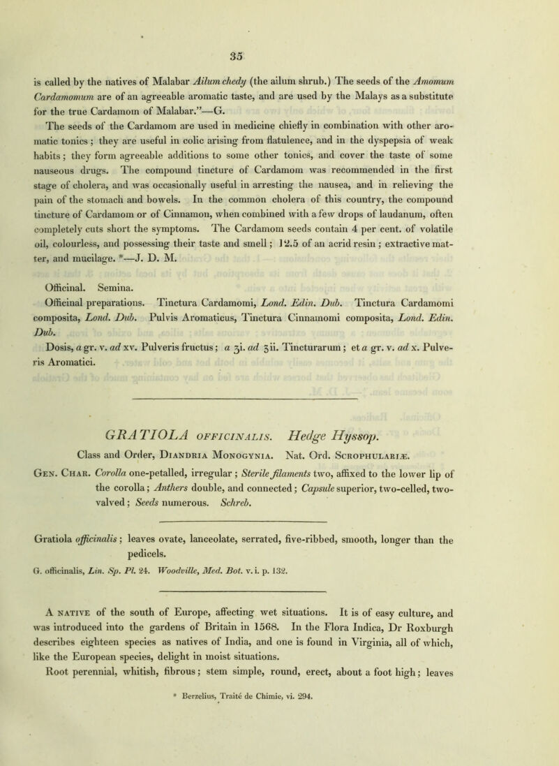 is called by the natives of Malabar Ailumchedy (the ailum shrub.) The seeds of the Amomum Cardamomum are of an agreeable aromatic taste, and are used by the Malays as a substitute for the true Cardamom of Malabar.”—G. The seeds of the Cardamom are used in medicine chiefly in combination with other aro- matic tonics ; they are useful in colic arising from flatulence, and in the dyspepsia of weak habits; they form agreeable additions to some other tonics, and cover the taste of some nauseous drugs. The compound tincture of Cardamom was recommended in the first stage of cholera, and was occasionally useful in arresting the nausea, and in relieving the pain of the stomach and bowels. In the common cholera of this country, the compound tincture of Cardamom or of Cinnamon, when combined with a few drops of laudanum, often completely cuts short the symptoms. The Cardamom seeds contain 4 per cent, of volatile oil, colourless, and possessing their taste and smell; J 2.5 of an acrid resin ; extractive mat- ter, and mucilage. *—J. D. M. Officinal. Semina. Officinal preparations. Tinctura Cardamomi, Lond. Edin. Dub. Tinctura Cardamomi composita, Lond. Dub. Pulvis Aromaticus, Tinctura Cinnamomi composita, Lond. Edin. Dub. Dosis, a gr. v. ad xv. Pulveris fructus; a 3 i. ad gii. Tincturarum; et a gr. v. ad x. Pul ve- rbs Aromatici. GRATIOLA officinalis. Hedge Hyssop. Class and Order, Diandria Monogynia. Nat. Ord. Scrophularia2. Gen. Char. Corolla one-petalled, irregular ; Sterile filaments two, affixed to the lower lip of the corolla; Anthers double, and connected; Capside superior, two-celled, two- valved; Seeds numerous. Schreb. Gratiola officinalis; leaves ovate, lanceolate, serrated, five-ribbed, smooth, longer than the pedicels. G. officinalis, Lin. Sp. PI. 24. Woodville, Med. Bot. v. i. p. 132. A native of the south of Europe, affecting wet situations. It is of easy culture, and was introduced into the gardens of Britain in 1568. In the Flora Indica, Dr Roxburgh describes eighteen species as natives of India, and one is found in Virginia, all of which, like the European species, delight in moist situations. Root perennial, whitish, fibrous; stem simple, round, erect, about a foot high; leaves * Berzelius, Traite de Chimie, vi. 294.