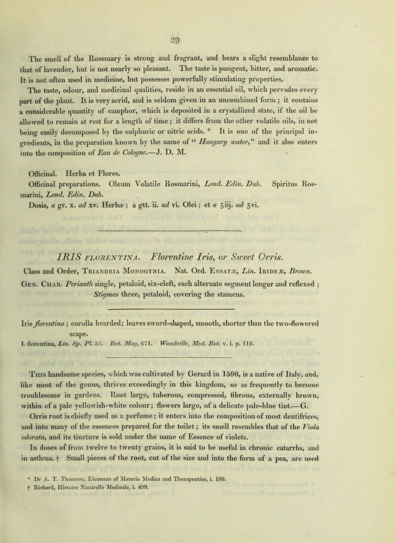 The smell of the Rosemary is strong and fragrant, and bears a slight resemblance to that of lavender, but is not nearly so pleasant. The taste is pungent, hitter, and aromatic. It is not often used in medicine, but possesses powerfully stimulating properties. The taste, odour, and medicinal qualities, reside in an essential oil, which pervades every part of the plant. It is very acrid, and is seldom given in an uncombined form ; it contains a considerable quantity of camphor, which is deposited in a crystallized state, if the oil be allowed to remain at rest for a length of time ; it differs from the other volatile oils, in not being easily decomposed by the sulphuric or nitric acids. * It is one of the principal in- gredients, in the preparation known by the name of “ Hungary water” and it also enters into the composition of Eau de Cologne.—J. D. M. Officinal. Herba et Flores. Officinal preparations. Oleum Volatile Rosmarini, Lond. Edin. Dub. Spiritus Ros- marini, Lond. Edin. Dub. Dosis, a gr. x. ad xv. Herb* ; a gtt. ii. ad vi. Olei; et a 5 iij. ad 3vi. IRIS florentina. Florentine Iris, or Sweet Orris. Class and Order, Triandria Monogynia. Nat. Ord. Ensatas, Lin. Iridete, Brown. Gen. Char. Perianth single, petaloid, six-cleft, each alternate segment longer and reflexed ; Stigmas three, petaloid, covering the stamens. Iris florentina ; corolla bearded; leaves sword-shaped, smooth, shorter than the two-flowered scape. I. florentina, Lin. Sp. PI. 55. Bot. Mug, 671. Woodville, Med. Bot. v. i. p. 112. This handsome species, which was cultivated by Gerard in 1596, is a native of Italy, and, like most of the genus, thrives exceedingly in this kingdom, so as frequently to become troublesome in gardens. Root large, tuberous, compressed, fibrous, externally brown, within of a pale yellowish-white colour; flowers large, of a delicate pale-blue tint.—G. Orris root is chiefly used as a perfume; it enters into the composition of most dentifrices, and into many of the essences prepared for the toilet; its smell resembles that of the Viola odorata, and its tincture is sold under the name of Essence of violets. In doses of from twelve to twenty grains, it is said to he useful in chronic catarrhs, and in asthma, f Small pieces of the root, cut of the size and into the form of a pea, are used * Dr A. T. Thomson, Elements of Materia Medica and Therapeutics, i. 189. f Richard, Iiistoire Naturelle Medicale, i. 409.