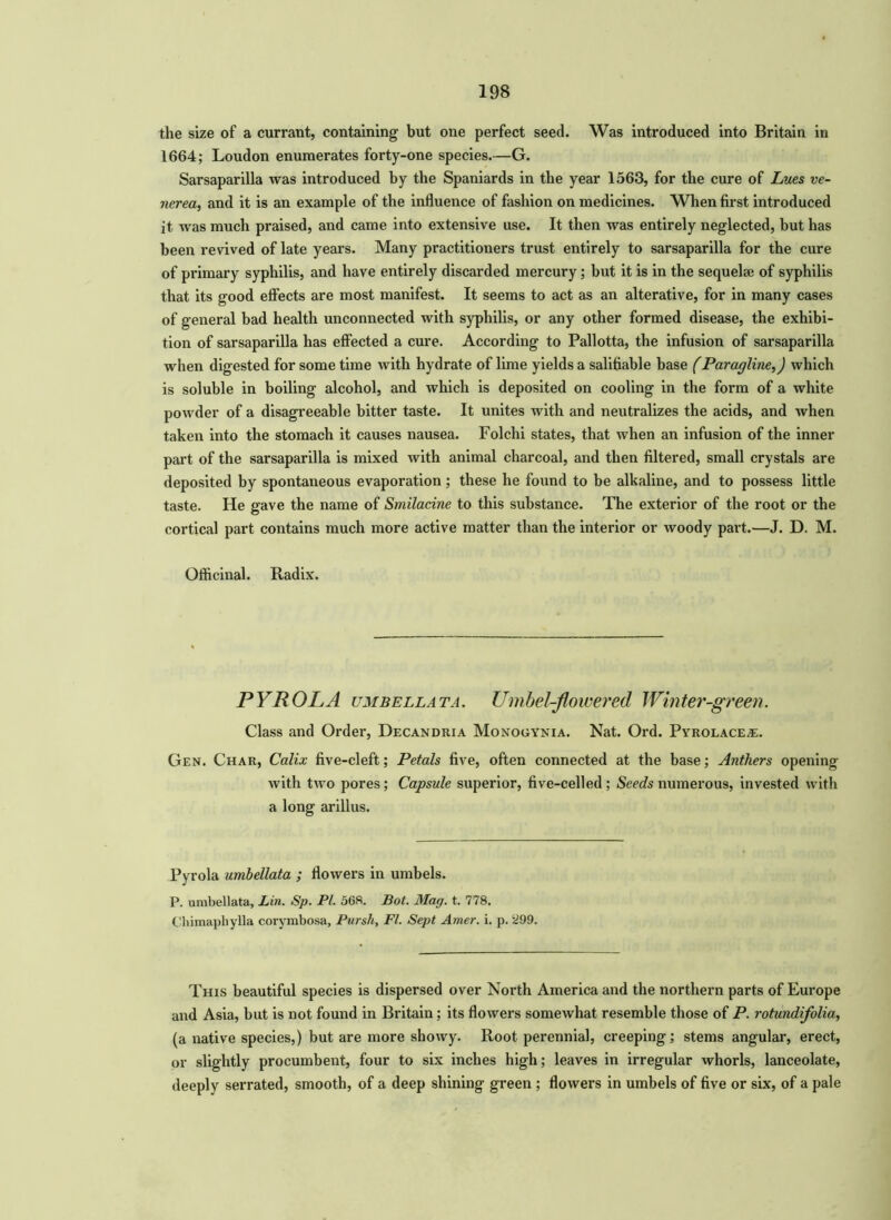 the size of a currant, containing but one perfect seed. Was introduced into Britain in 1664; Loudon enumerates forty-one species.—G. Sarsaparilla was introduced by the Spaniards in the year 1563, for the cure of Lues ve- nerea, and it is an example of the influence of fashion on medicines. When first introduced it was much praised, and came into extensive use. It then was entirely neglected, but has been revived of late years. Many practitioners trust entirely to sarsaparilla for the cure of primary syphilis, and have entirely discarded mercury; but it is in the sequelae of syphilis that its good effects are most manifest. It seems to act as an alterative, for in many cases of general bad health unconnected with syphilis, or any other formed disease, the exhibi- tion of sarsaparilla has effected a cure. According to Pallotta, the infusion of sarsaparilla when digested for some time with hydrate of lime yields a salifiable base (Paragline,) which is soluble in boiling alcohol, and which is deposited on cooling in the form of a white powder of a disagreeable bitter taste. It unites with and neutralizes the acids, and when taken into the stomach it causes nausea. Folchi states, that when an infusion of the inner part of the sarsaparilla is mixed with animal charcoal, and then filtered, small crystals are deposited by spontaneous evaporation; these he found to be alkaline, and to possess little taste. He gave the name of Smilacine to this substance. The exterior of the root or the cortical part contains much more active matter than the interior or woody part.—J. D. M. Officinal. Radix. PYROLA umbellata. Umbel-flowered Winter-green. Class and Order, Decandria Monouynia. Nat. Ord. Pyrolace#;. Gen. Char, Calix five-cleft; Petals five, often connected at the base; Anthers opening with two pores; Capsule superior, five-celled; Seeds numerous, invested with a long arillus. Pyrola umbellata ; flowers in umbels. P. umbellata, Lin. Sp. PI. 568. Bot. Mag. t. 778. Chimaphylla corymbosa, Pursh, FI. Sept Amer. i. p. 299. This beautiful species is dispersed over North America and the northern parts of Europe and Asia, but is not found in Britain; its flowers somewhat resemble those of P. rotundifolia, (a native species,) but are more showy. Root perennial, creeping; stems angular, erect, or slightly procumbent, four to six inches high; leaves in irregular whorls, lanceolate, deeply serrated, smooth, of a deep shining green ; flowers in umbels of five or six, of a pale