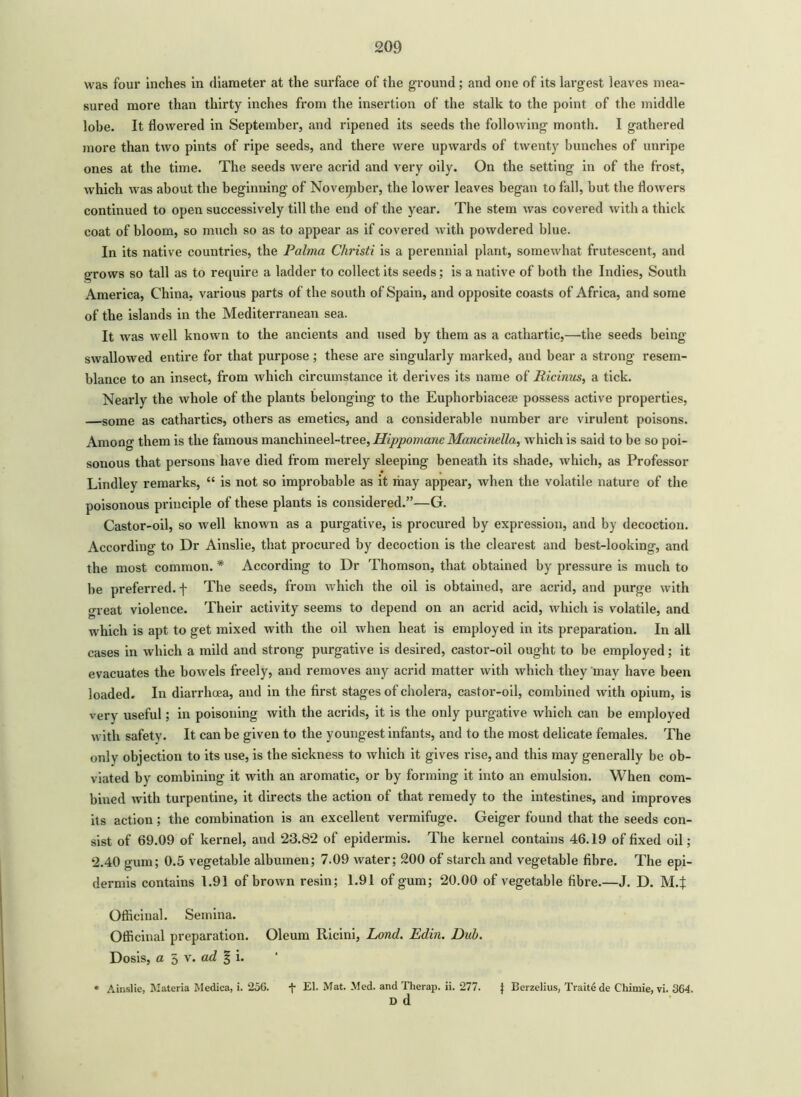 was four inches in diameter at the surface of the ground; and one of its largest leaves mea- sured more than thirty inches from the insertion of the stalk to the point of the middle lobe. It flowered in September, and ripened its seeds the following month. I gathered more than two pints of ripe seeds, and there were upwards of twenty bunches of unripe ones at the time. The seeds were acrid and very oily. On the setting in of the frost, which was about the beginning of November, the lower leaves began to fall, but the flowers continued to open successively till the end of the year. The stem was covered with a thick coat of bloom, so much so as to appear as if covered with powdered blue. In its native countries, the Palma Cliristi is a perennial plant, somewhat frutescent, and grows so tall as to require a ladder to collect its seeds; is a native of both the Indies, South America, China, various parts of the south of Spain, and opposite coasts of Africa, and some of the islands in the Mediterranean sea. It was well known to the ancients and used by them as a cathartic,—the seeds being- swallowed entire for that purpose; these are singularly marked, and bear a strong resem- blance to an insect, from which circumstance it derives its name of Ricinus, a tick. Nearly the whole of the plants belonging to the Euphorbiacese possess active properties, —some as cathartics, others as emetics, and a considerable number are virulent poisons. Among them is the famous manchineel-tree, HippomancMancmella, which is said to be so poi- sonous that persons have died from merely sleeping beneath its shade, which, as Professor Lindley remarks, “ is not so improbable as it may appear, when the volatile nature of the poisonous principle of these plants is considered.”—G. Castor-oil, so well known as a purgative, is procured by expression, and by decoction. According to Dr Ainslie, that procured by decoction is the clearest and best-looking, and the most common. * According to Dr Thomson, that obtained by pressure is much to be preferred, f The seeds, from which the oil is obtained, are acrid, and purge with great violence. Their activity seems to depend on an acrid acid, which is volatile, and which is apt to get mixed with the oil when heat is employed in its preparation. In all cases in which a mild and strong purgative is desired, castor-oil ought to be employed; it evacuates the bowels freely, and removes any acrid matter with which they may have been loaded. In diarrhoea, and in the flrst stages of cholera, castor-oil, combined with opium, is very useful; in poisoning with the acrids, it is the only purgative which can be employed with safety. It can be given to the youngest infants, and to the most delicate females. The only objection to its use, is the sickness to which it gives rise, and this may generally be ob- viated by combining it with an aromatic, or by forming it into an emulsion. When com- bined with turpentine, it directs the action of that remedy to the intestines, and improves its action; the combination is an excellent vermifuge. Geiger found that the seeds con- sist of 69.09 of kernel, and 23.8*2 of epidermis. The kernel contains 46.19 of fixed oil; 2.40 gum; 0.5 vegetable albumen; 7.09 water; 200 of starch and vegetable fibre. The epi- dermis contains 1.91 of brown resin; 1.91 of gum; 20.00 of vegetable fibre.—J. D. M.J Officinal. Semina. Officinal preparation. Oleum Ricini, Lond. Edin. Dub. Dosis, a 5 v. ad % i. * Ainslie, Materia Medica, i. 256. t El. Mat. Med. and Therap. ii. 277. J Berzelius, Traite de Chimie, vi. 364. d d