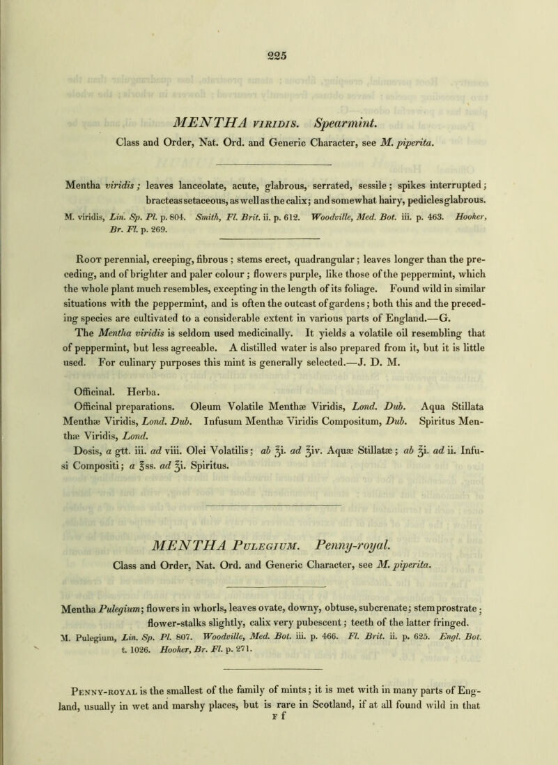 MEN THA viridis. Spearmint. Class and Order, Nat. Ord. and Generic Character, see M. piperita. Mentha viridis; leaves lanceolate, acute, glabrous, serrated, sessile; spikes interrupted; bracteas setaceous, as well as the calix; and somewhat hairy, pedicles glabrous. M. viridis, Lin. Sp. PI. p. 804. Smith, FI. Brit. ii. p. 612. Woodville, Med. Bot. iii. p. 463. Hooker, Br. FI. p. 269. Root perennial, creeping, fibrous ; stems erect, quadrangular; leaves longer than the pre- ceding, and of brighter and paler colour ; flowers purple, like those of the peppermint, which the whole plant much resembles, excepting in the length of its foliage. Found wild in similar situations with the peppermint, and is often the outcast of gardens; both this and the preced- ing species are cultivated to a considerable extent in various parts of England.—G. The Mentha viridis is seldom used medicinally. It yields a volatile oil resembling that of peppermint, but less agreeable. A distilled water is also prepared from it, hut it is little used. For culinary purposes this mint is generally selected.—J. D. M. Officinal. Herba. Officinal preparations. Oleum Volatile Menthae Viridis, Lond. Dub. Aqua Stillata Menthae Viridis, Lond. Dub. Infusum Menthae Viridis Compositum, Dub. Spiritus Men- thae Viridis, Lond. Dosis, a gtt. iii. ad viii. Olei Volatilis; ab ^i. ad ^iv. Aquae Stillatae; ab ^i. ad ii. Inf'u- si Compositi; a fss. ad ^i. Spiritus. MENTHA Pulegium. Penny-royal. Class and Order, Nat. Ord. and Generic Character, see M. piperita. Mentha Pulegium; flowers in whorls, leaves ovate, downy, obtuse, subcrenate; stem prostrate ; flower-stalks slightly, calix very pubescent; teeth of the latter fringed. M. Pulegium, Lin. Sp. PI. 807. Woodville, Med. Bot. iii. p. 466. FI. Brit. ii. p. 625. Engl. Bot. t. 1026. Hooker, Br. FI. p. 271. Penny-royal is the smallest of the family of mints; it is met with in many parts of Eng- land, usually in wet and marshy places, but is rare in Scotland, if at all found wild in that F f