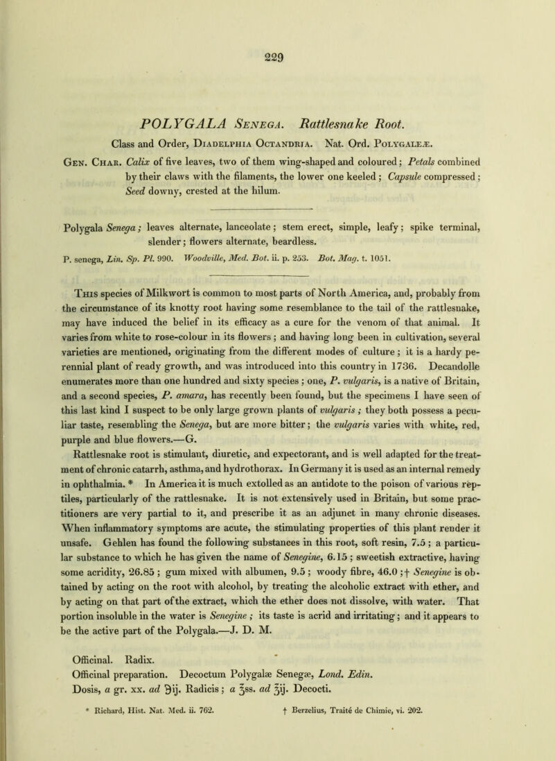 POLYGALA Senega. Rattlesnake Root. Class and Order, Diadelphia Octandria. Nat. Ord. PoLYGALEiE. Gen. Char. Calix of five leaves, two of them wing-shaped and coloured; Petals combined by their claws with the filaments, the lower one keeled ; Capsule compressed ; Seed downy, crested at the hilum. Polygala Senega; leaves alternate, lanceolate; stem erect, simple, leafy; spike terminal, slender; flowers alternate, beardless. P. senega, Lin. Sp. PI. 990. Woodville, Med. Bot. ii. p. 253. Bat. Mag. t. 1051. This species of Milkwort is common to most parts of North America, and, probably from the circumstance of its knotty root having some resemblance to the tail of the rattlesnake, may have induced the belief in its efficacy as a cure for the venom of that animal. It varies from white to rose-colour in its flowers ; and having long been in cultivation, several varieties are mentioned, originating from the different modes of culture ; it is a hardy pe- rennial plant of ready growth, and was introduced into this country in 1736. Decandolle enumerates more than one hundred and sixty species ; one, P. vulgaris, is a native of Britain, and a second species, P. amara, has recently been found, but the specimens I have seen of this last kind I suspect to be only large grown plants of vulgaris ; they both possess a pecu- liar taste, resembling the Senega, but are more bitter; the vulgaris varies with white, red, purple and blue flowers.—G. Rattlesnake root is stimulant, diuretic, and expectorant, and is well adapted for the treat- ment of chronic catarrh, asthma, and hydrothorax. In Germany it is used as an internal remedy in ophthalmia. * In America it is much extolled as an antidote to the poison of various rep- tiles, particularly of the rattlesnake. It is not extensively used in Britain, but some prac- titioners are very partial to it, and prescribe it as an adjunct in many chronic diseases. When inflammatory symptoms are acute, the stimulating properties of this plant render it unsafe. Gehlen has found the following substances in this root, soft resin, 7.5 ; a particu- lar substance to which he has given the name of Senegine, 6.15 ; sweetish extractive, having some acridity, 26.85 ; gum mixed with albumen, 9.5 ; woody fibre, 46.0 ;f Senegine is ob- tained by acting on the root with alcohol, by treating the alcoholic extract with ether, and by acting on that part of the extract, which the ether does not dissolve, with water. That portion insoluble in the water is Senegine ; its taste is acrid and irritating; and it appears to be the active part of the Polygala.—J. D. M. Officinal. Radix. Officinal preparation. Decoctum Polygalae Senegse, Lond. Edin. Dosis, a gr. xx. ad 9ij. Radicis; a ^ss. ad ^ij. Decocti.