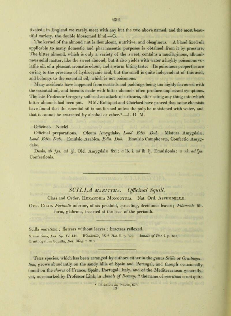 tivated ; in England we rarely meet with any but the two above named, and the most beau- tiful variety, the double blossomed kind.—G. The kernel of the almond nut is demulcent, nutritive, and oleaginous. A bland fixed oil applicable to many domestic and pharmaceutic purposes is obtained from it by pressure. The bitter almond, which is only a variety of the sweet, contains a mucilaginous, albumi- nous solid matter, like the sweet almond, but it also yields with water a highly poisonous vo- latile oil, of a pleasant aromatic odour, and a warm biting taste. Its poisonous properties are owing to the presence of hydrocyanic acid, hut the smell is quite independent of this acid, and belongs to the essential oil, which is not poisonous. Many accidents have happened from custards and puddings being too highly flavoured with the essential oil, and biscuits made with bitter almonds often produce unpleasant symptoms. The late Professor Gregory suffered an attack of urticaria, after eating any thing into which bitter almonds had been put. MM. Robiquet and Charlard have proved that some chemists have found that the essential oil is not formed unless the pulp be moistened with water, and that it cannot be extracted by alcohol or ether.*—J. D. M. Officinal. Nuclei. Officinal preparations. Oleum Amygdalae, Land. Edin. Dub. Mistura Amygdalae, Lond. Edin. Dub. Emulsio Arabica, Edin. Dub. Emulsio Camphorata, Confectio Amyg- dalae. Dosis, ah ^ss. ad gi. Olei Amygdalae fixi; a lb. i. ad lb. ij. Emulsionis; a 5h ad^ss. Confectionis. SCILLA maritima. Officinal Squill. Class and Order, Hexandria Monogynia. Nat. Ord. Asphodele^;. Gen. Char. Perianth inferior, of six petaloid, spreading, deciduous leaves; Filaments fili- form, glabrous, inserted at the base of the perianth. Scilla maritima ; flowers without leaves ; bracteas reflexed. S. maritima, Lin. Sp. PL 442. Woodville, Med. Bot. ii. p. 322. Annals of Bot. i. p. 101. Ornithogalum Squilla, Bot. Map. t. 918. This species, which has been arranged by authors either in the genus Scilla or Ornithoya- lum, grows abundantly on the sandy hills of Spain and Portugal, and though occasionally found on the shores of France, Spain, Portugal, Italy, and of the Mediterranean generally, yet, as remarked by Professor Link, in Annals of Botany, “ the name of maritima is not quite * Christison on Poisons, 678. 3