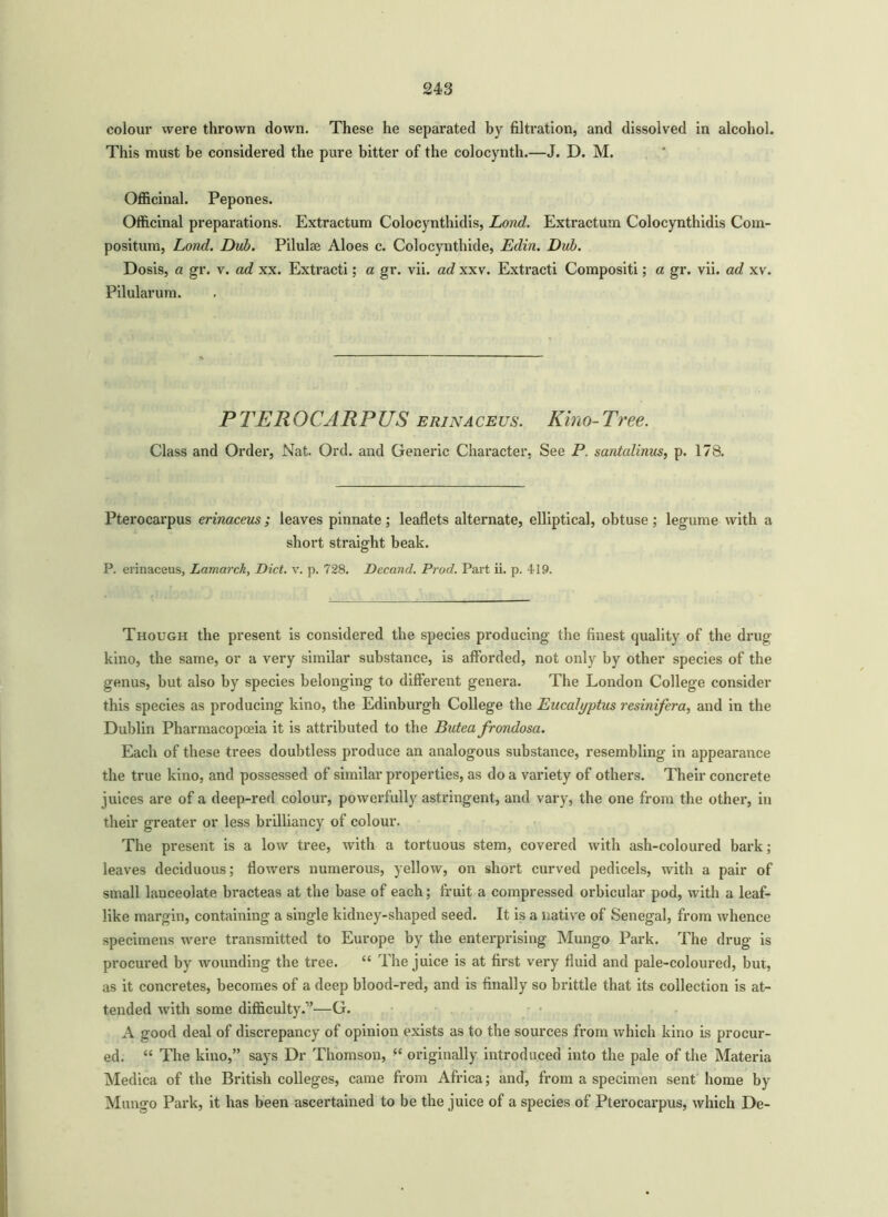 colour were thrown down. These he separated by filtration, and dissolved in alcohol. This must be considered the pure bitter of the colocynth.—J. D. M. Officinal. Pepones. Officinal preparations. Extractum Colocynthidis, Lond. Extractum Colocynthidis Com- position, Lond. Dub. Pilulse Aloes c. Colocynthide, Edin. Dub. Dosis, a gr. v. ad xx. Extracti; a gr. vii. ad xxv. Extracti Compositi; a gr. vii. ad xv. Pilularum. PTEROCARPUS erinaceus. Kino-Tree. Class and Order, Nat. Ord. and Generic Character, See P. santalinus, p. 178. Pterocarpus erinaceus ; leaves pinnate; leaflets alternate, elliptical, obtuse ; legume with a short straight beak. P. erinaceus, Lamarck, Diet. v. p. 728. Decand. Prod. Part ii. p. 419. Though the present is considered the species producing the finest quality of the drug kino, the same, or a very similar substance, is afforded, not only by other species of the genus, but also by species belonging to different genera. The London College consider this species as producing kino, the Edinburgh College the Eucalyptus resinifera, and in the Dublin Pharmacopoeia it is attributed to the Butea frondosa. Each of these trees doubtless produce an analogous substance, resembling in appearance the true kino, and possessed of similar properties, as do a variety of others. Their concrete juices are of a deep-red colour, powerfully astringent, and vary, the one from the other, in their greater or less brilliancy of colour. The present is a low tree, with a tortuous stem, covered with ash-coloured bark; leaves deciduous; flowers numerous, yellow, on short curved pedicels, with a pair of small lanceolate bracteas at the base of each; fruit a compressed orbicular pod, with a leaf- like margin, containing a single kidney-shaped seed. It is a native of Senegal, from whence specimens were transmitted to Europe by the enterprising Mungo Park. The drug is procured by wounding the tree. “ The juice is at first very fluid and pale-coloured, but, as it concretes, becomes of a deep blood-red, and is finally so brittle that its collection is at- tended with some difficulty.”—G. A good deal of discrepancy of opinion exists as to the sources from which kino is procur- ed. “ The kino,” says Dr Thomson, “ originally introduced into the pale of the Materia Medica of the British colleges, came from Africa; and, from a specimen sent home by Mungo Park, it has been ascertained to be the juice of a species of Pterocarpus, which De-