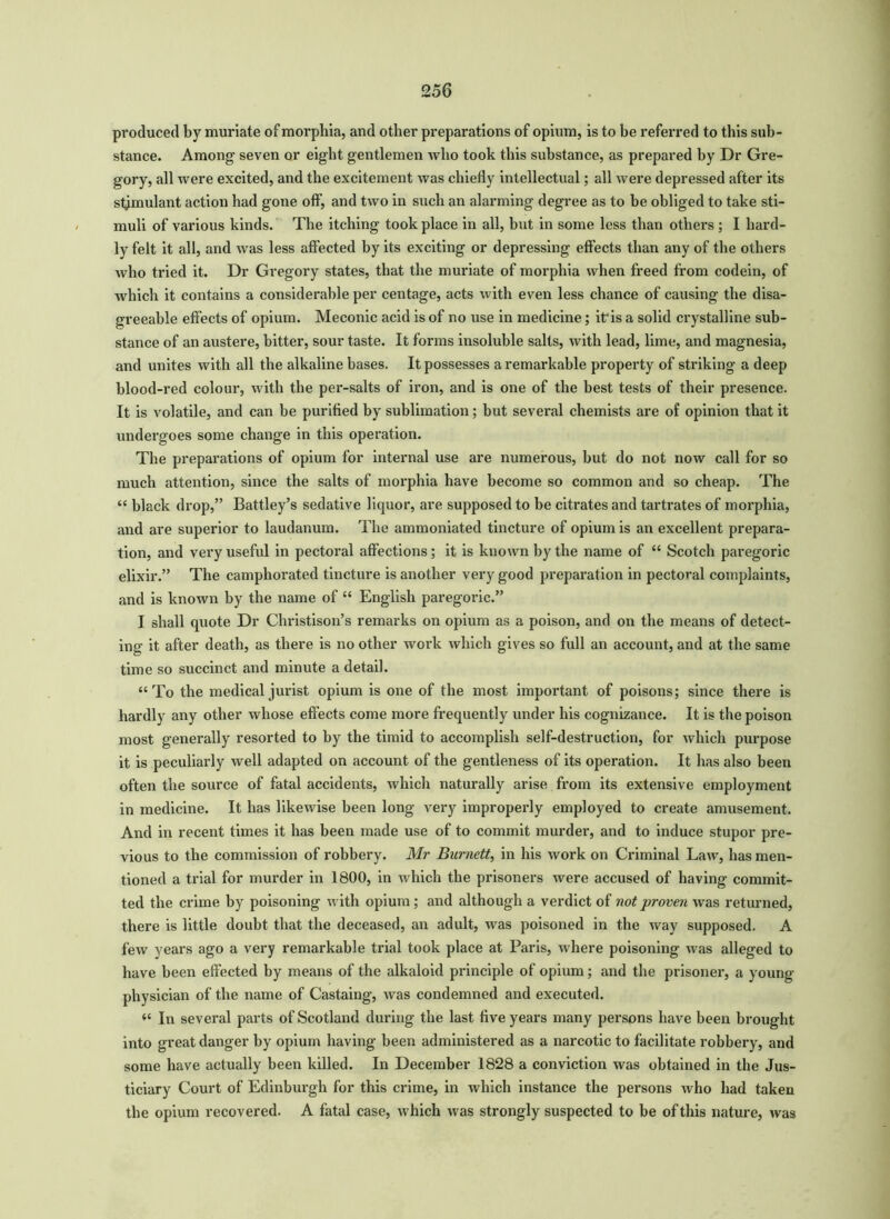 produced by muriate of morphia, and other preparations of opium, is to be referred to this sub- stance. Among seven or eight gentlemen who took this substance, as prepared by Dr Gre- gory, all were excited, and the excitement was chiefly intellectual; all were depressed after its stimulant action had gone off-, and two in such an alarming degree as to be obliged to take sti- muli of various kinds. The itching took place in all, but in some less than others ; I hard- ly felt it all, and was less affected by its exciting or depressing effects than any of the others who tried it. Dr Gregory states, that the muriate of morphia when freed from codein, of which it contains a considerable per centage, acts with even less chance of causing the disa- greeable effects of opium. Meconic acid is of no use in medicine; it'is a solid crystalline sub- stance of an austere, bitter, sour taste. It forms insoluble salts, with lead, lime, and magnesia, and unites with all the alkaline bases. It possesses a remarkable property of striking a deep blood-red colour, with the per-salts of iron, and is one of the best tests of their presence. It is volatile, and can be purified by sublimation; but several chemists are of opinion that it undergoes some change in this operation. The preparations of opium for internal use are numerous, but do not now call for so much attention, since the salts of morphia have become so common and so cheap. The “ black drop,” Battley’s sedative liquor, are supposed to be citrates and tartrates of morphia, and are superior to laudanum. The ammoniated tincture of opium is an excellent prepara- tion, and very useful in pectoral affections; it is known by the name of “ Scotch paregoric elixir.” The camphorated tincture is another very good preparation in pectoral complaints, and is known by the name of “ English paregoric.” I shall quote Dr Christison’s remarks on opium as a poison, and on the means of detect- ing it after death, as there is no other work which gives so full an account, and at the same time so succinct and minute a detail. “To the medical jurist opium is one of the most important of poisons; since there is hardly any other whose effects come more frequently under his cognizance. It is the poison most generally resorted to by the timid to accomplish self-destruction, for which purpose it is peculiarly well adapted on account of the gentleness of its operation. It has also been often the source of fatal accidents, which naturally arise from its extensive employment in medicine. It has likewise been long very improperly employed to create amusement. And in recent times it has been made use of to commit murder, and to induce stupor pre- vious to the commission of robbery. Mr Burnett, in his work on Criminal Law, has men- tioned a trial for murder in 1800, in which the prisoners were accused of having commit- ted the crime by poisoning with opium; and although a verdict of not proven was returned, there is little doubt that the deceased, an adult, was poisoned in the way supposed. A few years ago a very remarkable trial took place at Paris, where poisoning was alleged to have been effected by means of the alkaloid principle of opium; and the prisoner, a young- physician of the name of Castaing, was condemned and executed. “ In several parts of Scotland during the last five years many persons have been brought into great danger by opium having been administered as a narcotic to facilitate robbery, and some have actually been killed. In December 1828 a conviction was obtained in the Jus- ticiary Court of Edinburgh for this crime, in which instance the persons who had taken the opium recovered. A fatal case, which was strongly suspected to be of this nature, was