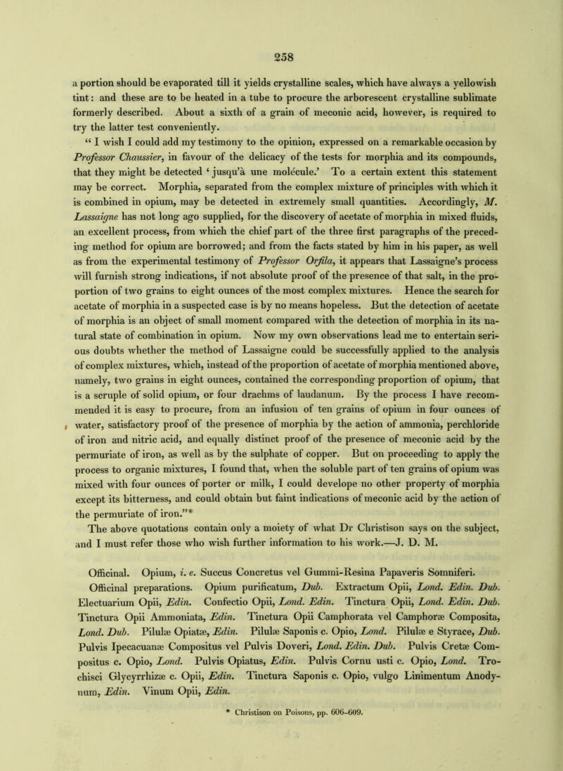 a portion should be evaporated till it yields crystalline scales, which have always a yellowish tint: and these are to be heated in a tube to procure the arborescent crystalline sublimate formerly described. About a sixth of a grain of meconic acid, however, is required to try the latter test conveniently. “ I wish I could add my testimony to the opinion, expressed on a remarkable occasion by Professor Chaussier, in favour of the delicacy of the tests for morphia and its compounds, that they might be detected ‘ jusqu’a une molecule.’ To a certain extent this statement may be correct. Morphia, separated from the complex mixture of principles with which it is combined in opium, may be detected in extremely small quantities. Accordingly, M. Lassaigne has not long ago supplied, for the discovery of acetate of morphia in mixed fluids, an excellent process, from which the chief part of the three first paragraphs of the preced- ing method for opium are borrowed; and from the facts stated by him in his paper, as well as from the experimental testimony of Professor Orfila, it appears that Lassaigne’s process will furnish strong indications, if not absolute proof of the presence of that salt, in the pro- portion of two grains to eight ounces of the most complex mixtures. Hence the search for acetate of morphia in a suspected case is by no means hopeless. But the detection of acetate of morphia is an object of small moment compared with the detection of morphia in its na- tural state of combination in opium. Now my own observations lead me to entertain seri- ous doubts whether the method of Lassaigne could be successfully applied to the analysis of complex mixtures, which, instead of the proportion of acetate of morphia mentioned above, namely, two grains in eight ounces, contained the corresponding proportion of opium, that is a scruple of solid opium, or four drachms of laudanum. By the process I have recom- mended it is easy to procure, from an infusion of ten grains of opium in four ounces of i water, satisfactory proof of the presence of morphia by the action of ammonia, perchloride of iron and nitric acid, and equally distinct proof of the presence of meconic acid by the permuriate of iron, as well as by the sulphate of copper. But on proceeding to apply the process to organic mixtures, I found that, when the soluble part of ten grains of opium was mixed with four ounces of porter or milk, I could develope no other property of morphia except its bitterness, and could obtain but faint indications of meconic acid by the action of the permuriate of iron.”* The above quotations contain only a moiety of what Dr Christison says on the subject, and I must refer those who wish further information to his work.—J. D. M. Officinal. Opium, i. e. Succus Concretus vel Gummi-Resina Papaveris Somniferi. Officinal preparations. Opium purificatum, Dub. Extractum Opii, Lond. Edin. Dub. Electuarium Opii, Edin. Confectio Opii, Lond. Edin. Tinctura Opii, Lond. Edin. Dub. Tinctura Opii Ammoniata, Edin. Tinctura Opii Camphorata vel Camphorse Composita, Lond. Dub. Pilulae Opiatae, Edin. Pilulae Saponis c. Opio, Lond. Pilulse e Styrace, Dub. Pulvis Ipecacuanae Compositus vel Pulvis Doveri, Lond. Edin. Dub. Pulvis Cretae Com- positus c. Opio, Lond. Pulvis Opiatus, Edin. Pulvis Cornu usti c. Opio, Lond. Tro- chisci Glycyrrhizae c. Opii, Edin. Tinctura Saponis c. Opio, vulgo Linimentum Anody- num, Edin. Vinum Opii, Edin. Christison on Poisons, pp. 606-009.
