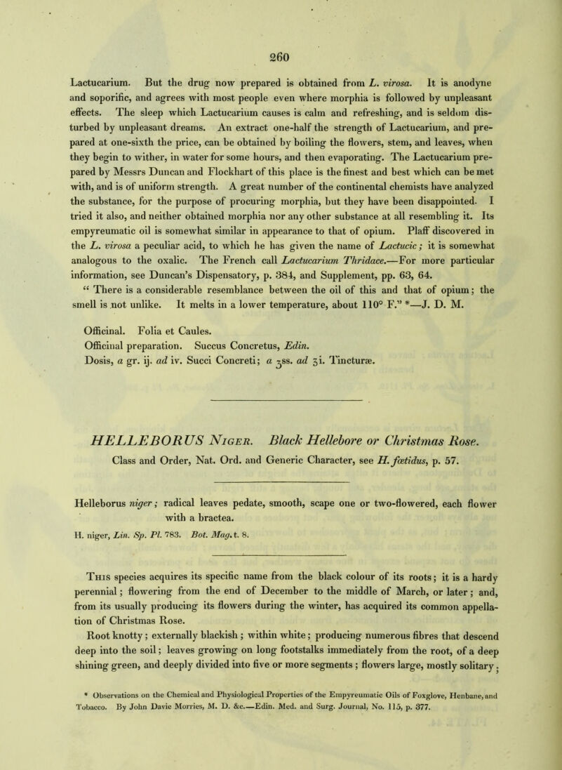 Lactucariura. But the drug now prepared is obtained from L. virosa. It is anodyne and soporific, and agrees with most people even where morphia is followed by unpleasant effects. The sleep which Lactucarium causes is calm and refreshing’, and is seldom dis- turbed by unpleasant dreams. An extract one-half the strength of Lactucarium, and pre- pared at one-sixth the price, can be obtained by boiling the flowers, stem, and leaves, when they begin to wither, in water for some hours, and then evaporating. The Lactucarium pre- pared by Messrs Duncan and Flockhart of this place is the finest and best which can be met with, and is of uniform strength. A great number of the continental chemists have analyzed the substance, for the purpose of procuring morphia, but they have been disappointed. I tried it also, and neither obtained morphia nor any other substance at all resembling it. Its empyreumatic oil is somewhat similar in appearance to that of opium. Plaff discovered in the L. virosa a peculiar acid, to which he has given the name of Lactucic; it is somewhat analogous to the oxalic. The French call Lactucarium Thridace.—For more particular information, see Duncan’s Dispensatory, p. 384, and Supplement, pp. 63, 64. “ There is a considerable resemblance between the oil of this and that of opium; the smell is not unlike. It melts in a lower temperature, about 110° F.” *—J. D. M. Officinal. Folia et Caules. Officinal preparation. Succus Concretus, Edin. Dosis, a gr. ij. ad iv. Succi Concreti; a ^ss. ad ji. Tincturse. HELLEBORUS Niger. Black Hellebore or Christmas Rose. Class and Order, Nat. Ord. and Generic Character, see H. foetidus, p. 57. Helleborus niger; radical leaves pedate, smooth, scape one or two-flowered, each flower with a bractea. H. niger, Lin. Sp. PI. 783. Bot. Mag. t. 8. This species acquires its specific name from the black colour of its roots; it is a hardy perennial; flowering from the end of December to the middle of March, or later; and, from its usually producing its flowers during the winter, has acquired its common appella- tion of Christmas Rose. Root knotty; externally blackish; within white; producing numerous fibres that descend deep into the soil; leaves growing on long footstalks immediately from the root, of a deep shining green, and deeply divided into five or more segments ; flowers large, mostly solitary. • Observations on the Chemical and Physiological Properties of the Empyreumatic Oils of Foxglove, Henbane, and Tobacco. By John Davie Morries, M. D. &c.—Edin. Med. and Surg. Journal, No. 115, p. 377.