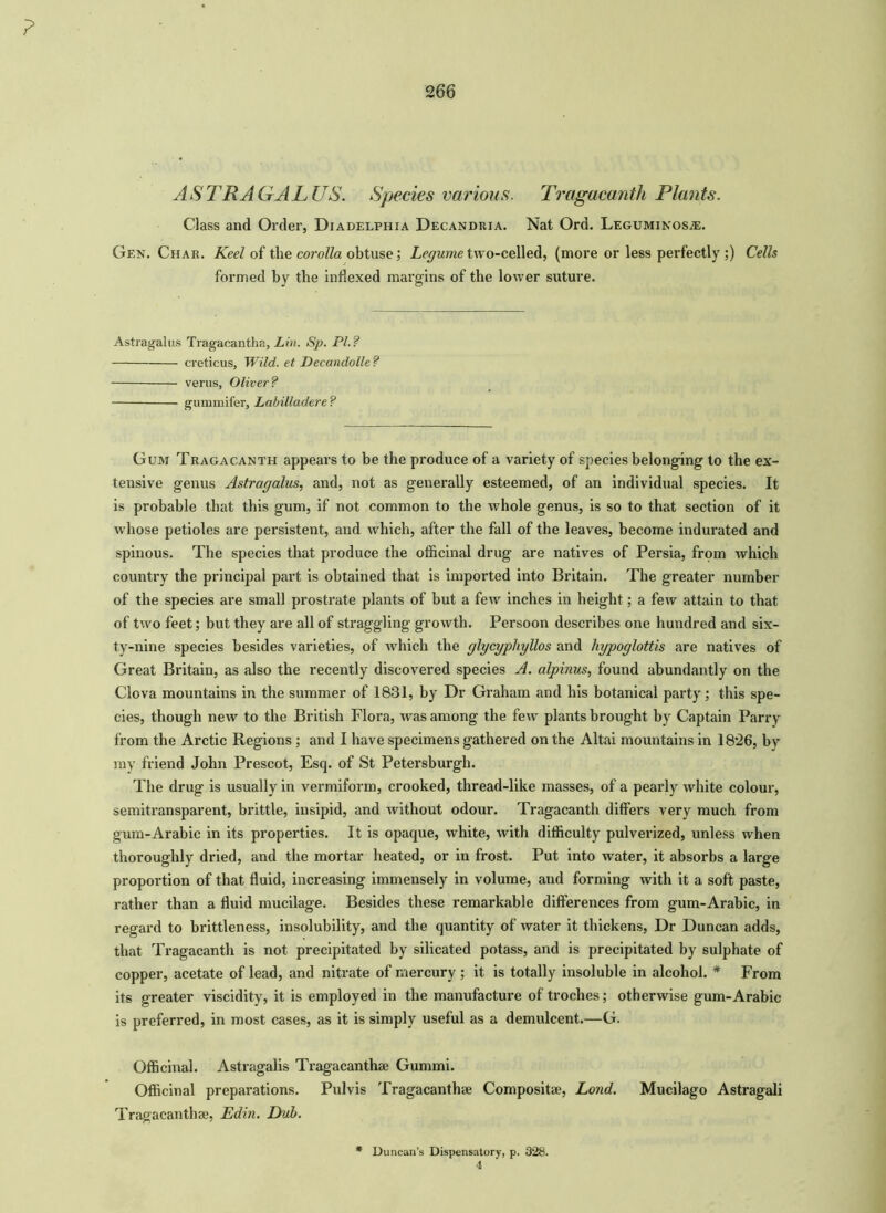 ? 266 A S TEA GAL US. Species various. Tragacanth Plants. Class and Order, Diadelphia Decandria. Nat Ord. Leguminos.*. Gen. Char. Keel of the corolla obtuse; Legume two-celled, (more or less perfectly ;) Cells formed by the indexed margins of the lower suture. Astragalus Tragaeantha, Lin. Sp. Pl. ? creticus. Wild, et Decandolle ? verus, Oliver? gummifer, Labilladere ? Gum Tragacanth appears to be the produce of a variety of species belonging to the ex- tensive genus Astragalus, and, not as generally esteemed, of an individual species. It is probable that this gum, if not common to the whole genus, is so to that section of it whose petioles are persistent, and which, after the fall of the leaves, become indurated and spinous. The species that produce the officinal drug are natives of Persia, from which country the principal part is obtained that is imported into Britain. The greater number of the species are small prostrate plants of but a few inches in height; a few attain to that of two feet; but they are all of straggling growth. Persoon describes one hundred and six- ty-nine species besides varieties, of which the glycyphyllos and hypoglottis are natives of Great Britain, as also the recently discovered species A. alpinus, found abundantly on the Clova mountains in the summer of 1831, by Dr Graham and his botanical party; this spe- cies, though new to the British Flora, was among the few plants brought by Captain Parry from the Arctic Regions; and I have specimens gathered on the Altai mountains in 18*26, by ray friend John Prescot, Esq. of St Petersburgh. The drug is usually in vermiform, crooked, thread-like masses, of a pearly white colour, semitransparent, brittle, insipid, and without odour. Tragacanth differs very much from gum-Arabic in its properties. It is opaque, white, with difficulty pulverized, unless when thoroughly dried, and the mortar heated, or in frost. Put into water, it absorbs a large proportion of that fluid, increasing immensely in volume, and forming with it a soft paste, rather than a fluid mucilage. Besides these remarkable differences from gum-Arabic, in regard to brittleness, insolubility, and the quantity of water it thickens, Dr Duncan adds, that Tragacanth is not precipitated by silicated potass, and is precipitated by sulphate of copper, acetate of lead, and nitrate of mercury ; it is totally insoluble in alcohol. * From its greater viscidity, it is employed in the manufacture of troches; otherwise gum-Arabic is preferred, in most cases, as it is simply useful as a demulcent.—G. Officinal. Astragalis Tragacanthae Gummi. Officinal preparations. Pulvis Tragacanthae Compositae, Lond. Mucilago Astragali Tragacanthae, Edin. Dub. * Duncan’s Dispensatory, p. 328. 4