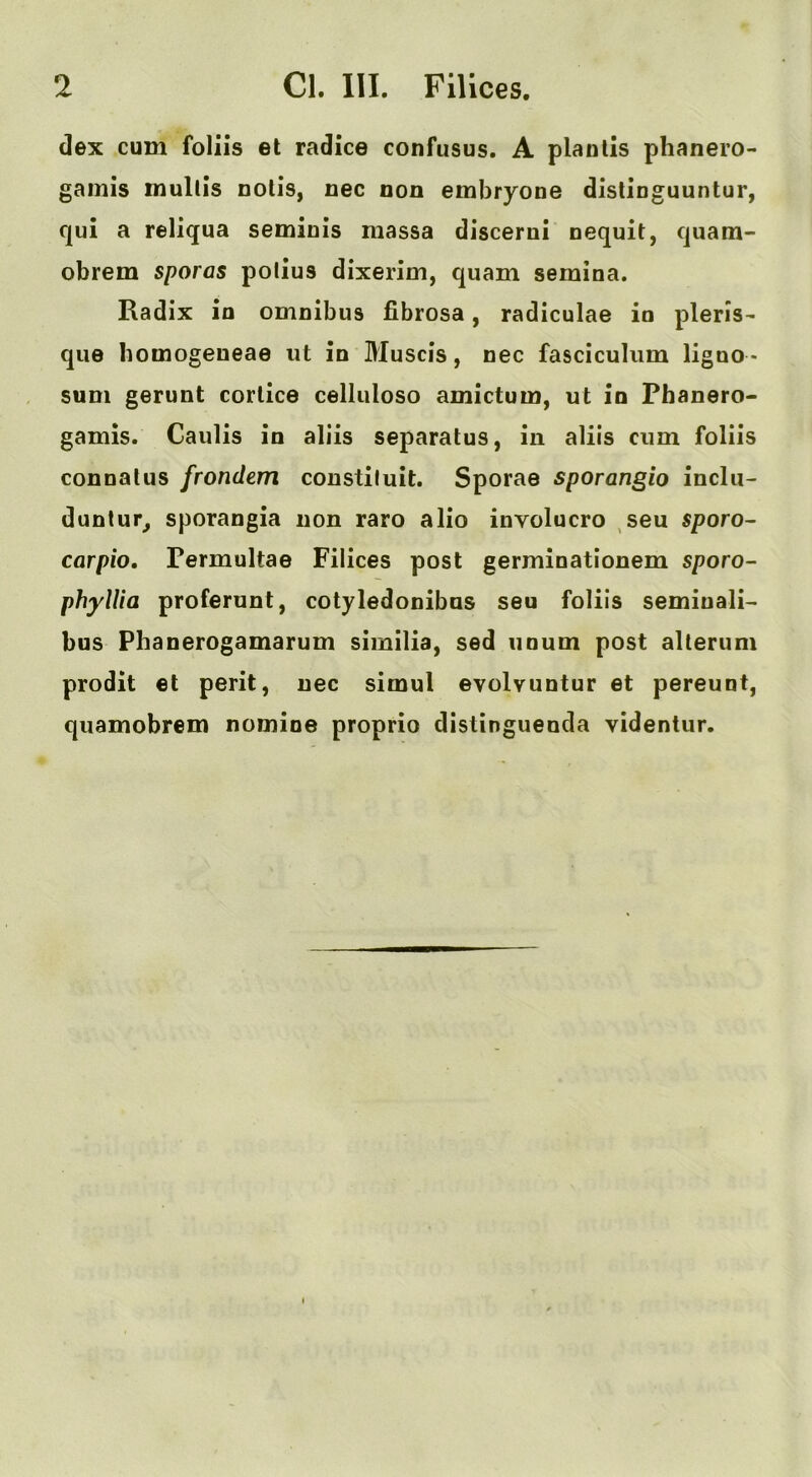 dex cum foliis et radice confusus. A planlis phanero- gainis mullis nolis, nec non embryone dislinguuntur, qui a reliqua seminis massa discerui nequit, quam- obrem sporas polius dixerim, quam semina. Radix in omnibus fibrosa, radiculae in pleris- que homogeueae iit in Muscis, nec fasciculum ligno > sum gerunt corlice celliiloso amictum, ut in Phanero- gamis. Caulis in aliis separatus, in aliis cum foliis connalus frondem constiluit. Sporae sporangia inclu- dunlur^ sporangia non raro alio involucre sen sporo- carpio, Permultae Filices post germinationem sporo- phylUa proferunt, cotyledonibns seu foliis seminali- bus Phanerogamarum similia, sed iioum post alterum prodit et perit, nec simul evolvuntur et pereunt, quamobrem nomine proprio distinguenda videntur.