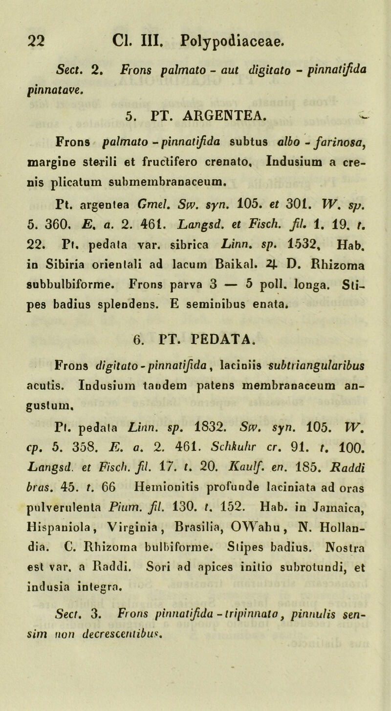Sect, 2. Frons palmato - aut digitato - pinnatifida pinnatQve, 5. PT. ARGENTEA. - Frons palmato - pinnatifida subtus albo ~ farinosa, margioe sterili et fructifero crenato, Indusium a ere- nis plicatum submembranaceuin, Pt. argentea Gmel. SfV. syn, 105. et 301. W, sp, 5. 360, a. 2. 461. Langsd, et Fisch. Jil, 1. 19, t, 22. Pf. pedala var. sibrica Linn, sp, 1532, Hab. in Sibiria orientali ad lacum Baikal. 2J. D. Rhizoma subbulbiforme. Frons parva 3 — 5 poll, longa. Sti- pes badius spleodeus. E seminibus enata. 6. PT. PEDATA. Frons digitato • pinnatifida ^ lacioiis ^ubtiiangularibus acutis. Indusium tandem patens membranaceum an- gustum. Pi. pedala Linn, sp, 1832. Siv, syn. 105. W, cp, 5. 358. E. a, 2. 461. Schkulir cr, 91. t, 100. Langsd. et Fiscfi. fl. 17. t, 20. Kaulf, en. 185. Raddi bras, 45. t. 66 Heinionitis profunde laciniata ad oras pulveriilenla Piiim. fl. 130. t, 152. Hab. in Jamaica, Hispaniola, Virginia, Brasilia, OWahu, N. Hollan- dia. C. Rhizoma biilbiforrae. Stipes badius. Nostra esl var, a Raddi. Sori ad apices initio subrotundi, et indusia inlegra. Sect, 3. Frons pinnatifida -tripinnato, pinnulis sen- sim non decresceniibus.