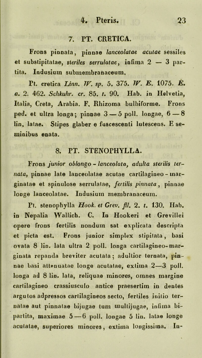 7. PT. CRETICA. Frons pionala, pinnae lanceolatae acutae sessiles el substipitatae, steriles serruhtae, iofiina 2 — 3 par- tita. Indusium subiuembrahaceum, Pt. cretica Linn, IV. sp. 5, 375. ^V. E, 1075. E, a. 2. 462. Schkuhr. cr. 85. t, 90. Hab. in Helvetia, Italia, Creta, Arabia. F, Rhizoma bulbifomie. Frons ped. et ultra longa; pinnae 3 — 5 poll, longae, 6 — 8 lin, latae. Stipes glaber e fuscescenti lutesceus. E se- minibus enata. 8. PT. STENOPHYLLA. Frons junior oblongo - lanceolata, aduUa sterilis ter- nata, pinnae late lanceolatae acutae cartilagiueo - mar- giuatae el spinulose serrulalae, fertiiis pinnata, pinnae loDge lanceolatae. Indusium membranaceum. Pt. stenophylla Hook, et Grev. Jil. 2. t. 130. Hab, in Nepalia Wallicb. C. In Hookeri et Grevillei opere frons fertiiis nondum sat explicata descripla et picta est. Frons junior simplex stipitata, basi ovata 8 lin, lata ultra 2 poll, longa cartilagiueo-mar- giuala repanda breviter acutala; adultior ternata, pin- nae basi attenuatae longe acutatae, extima 2—3 poll, longa ad 8 lin. lata, reliquae minores, omnes margine cartilagineo crassiusculo antice praesertim in dentes argutos adpressos cartilagineos secto, fertiles initio ter- uatae aut pinnatae bijugae turn multijugae, infiina bi- partita, maxiinae 5 — 6 poll, longae 5 lin. lata© longe acutatae, superiores minores, extima longissima, lu^