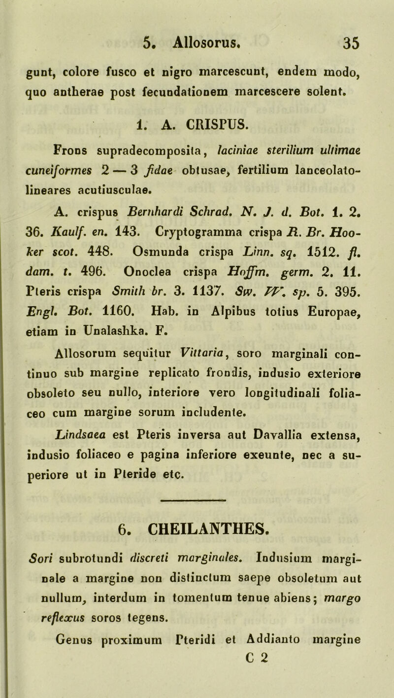 gunt, colore fusco et nigro marcescunt, endem modo, quo antherae post fecuudatiooem marcescere solent* 1. A. CRISPUS. FroDS supradecomposila, ladniae steriUum ultimae cuneiformes 2 — 3 Jidae- obtusae^ fertilium lanceolato- lioeares acutiusculae. A. crispus Bernhardi Schrad, N, J. d, Bot, 1. 2. 36. Kaulf. en, 143. Cryptogramma crispa B. Br. Hoo- ker scot, 448. Osmunda crispa Linn, sq, 1512. fl. dam, t. 496. Onoclea crispa Hnffm, germ. 2. 11. Pleris crispa Smith br. 3. 1137. Stv. sp. 5. 395. Engh Bot. 1160. Hab. in Alpibus totius Europae, etiam in Unalashka. F. Allosorum sequitur Vittaria, soro marginali con- tinuo sub margine replicato frondis, indusio exteriore obsoleto seu nullo, interiore vero longifudinali folia- ceo cum margine sorum includente. Lindsaea esl Pteris inversa aul Davallia extensa, Indusio foliaceo e pagina inferiore exeunte, nec a su> periore ut in Pleride etc. 6. CHEILANTHES. Sori subrotundi discreti marginales. lodiisium margi- nale a margine non dislinclum saepe obsoletum aut nullum^ interdum in tomeutum tenue abiens; margo reflexus soros legens. Genus proximum Pteridi et Addianto margine C 2