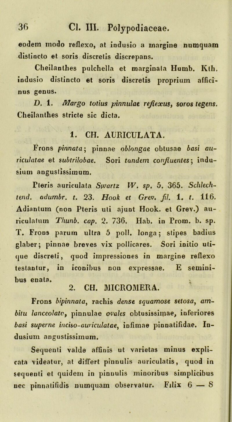 eodem modo rellexo, at induslo a innrgine numquam dlstincto et sons discrelis discrepans. Cheilanthes pulchella et marginala Humb. Kth. lodusio distincto et soris discretis proprium afiici- nus genus. D. 1. Margo totius pinnulae rejiexus, soros tegens. Cheilanthes stride sic dicta. 1. CH. AUniCULATA. Frons pinnata* pinnae oblongae oblusae basi au- rkulatae et subtrilobae. Sori tandem corifluentes] indu- sium augustissimum. Pleris auriculata Swartz W, sp, 5. 365. Schlech- tend, adumbr. t. 23, Hook et Grev, JU, 1, t. 116. Adianlum (non Pteris uli ajunt Hook, et Grev.) au- riculaliim Thunb, cap, 2. 736. Hab. in Prom. b. sp. T. Frons parum ultra 5 poll, longa; stipes badius glaber; pinnae breves vix pollicares. Sori initio uti- que discreti, quod iinpressiones in margine reflexo teslanlur, in iconibus non expressae. £ semini> bus enata. 2. CH. MICROMERA. Frons bipinnata, rachis dense squamose setosa^ am-- bitu lanceolatej pinnulae ovules obtusissimae, inferiores basi superne incho-awiculatae^ infiniae pinnalifidae, In- dusium angustissimum. Seejueuti valde affinis ut varietas minus expli- cate videatur, at dilTert pinnulis auriculatis, quod in seqiieuti el qiiidem in pinnulis miuoribus simplicibus nec pinnalilidis uumquam observalur. Fjlix 6 — 8