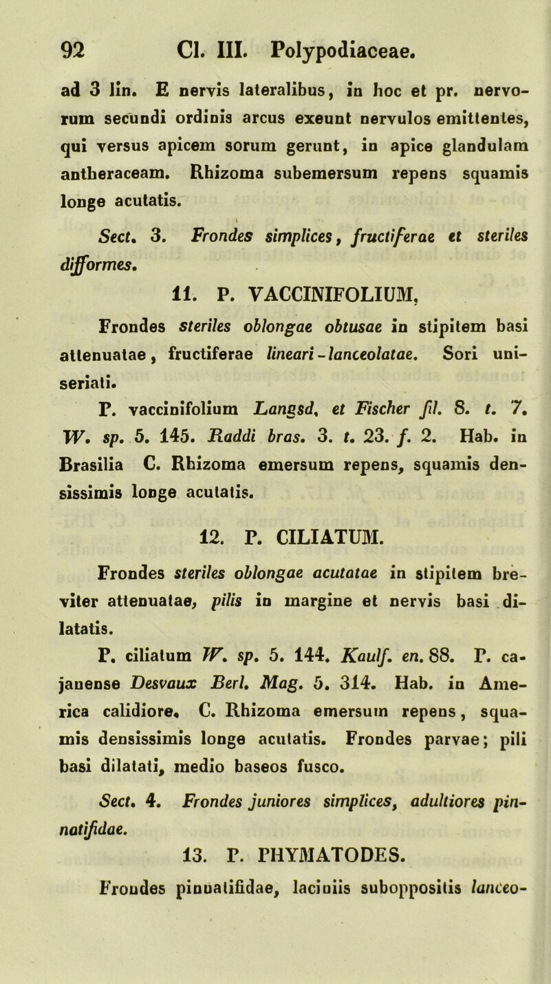 ad 3 iln. £ nervis lateralibus, in hoc et pr. nervo> rum secundi ordinis arcus exeunt nervulos emitlenies, qui versus apicem sorum gerunt, in apice glandulam antheraceam. Rhizoma subemersum repens squamis loDge acutatis. I Sect, 3. Frondes simpliceSf fructiferae tt steriles difformes, 11, P. VACCINIFOLIUM, Frondes steriles oblongae obtusae in stlpitem basi attenuatae, fructiferae lineari-lanceolatae, Sori unU seriati. P. vaccinifolium Langsd, et Fischer fil. 8. t, 7, TP. sp, 5. 145. Raddi bras. 3. t, 23. /. 2. Hab. in Brasilia G. Rhizoma emersum repens^ squamis den- sissimis looge acutatis. 12. P. CILIATUM. Frondes steriles oblongae acutatae in stipitem bre- viter atteouatae^ pilis in margins et nervis basi di- late tis. P, ciliatum TT. sp, 5. 144. Kaulf, en, 88. P. ca- janeose Desvaux Berl. Mag, 5. 314. Hab. in Ame- rica calidiore* C. Rhizoma emersum repens, squa- mis densissimis longe acutatis. Frondes parvae; pili basi dilatati^ medio baseos fusco. Sect, 4. Frondes juniores simplices, adultiores pin^ natifidae, 13. P. PHY3IATODES. Frondes pinuatiiidae, laciuiis suboppositis lanCeo-