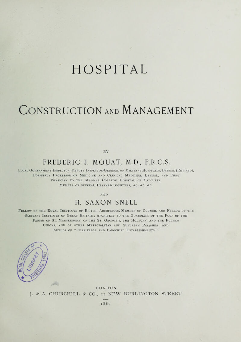 mAt HOSPITAL Local Government Inspector, Deputy Inspector-General of Military Hospitals, Bengal (Retired), Formerly Professor of Medicine and Clinical Medicine, Bengal, and First Physician to the Medical Coi.lege Hospital of Calcutta, Member of several Learned Societies, &c. &c. &c. Fellow of the Royal Institute of British Architects, Member of Council and Fellow of the Sanitary Institute of Great Britain ; Architect to the Guardians of the Poor of the Parish of St, Marylebone, of the St. George’s, the Holborn, and the Fulham Unions, and of other Metropolitan and Suburban Parishes; and Author of Charitable and Parochial Establishments BY FREDERIC J. MOUAT, M.D., AND H. SAXON SNELL LONDON J. & A. CHURCHILL & CO., n NEW BURLINGTON STREET 1889