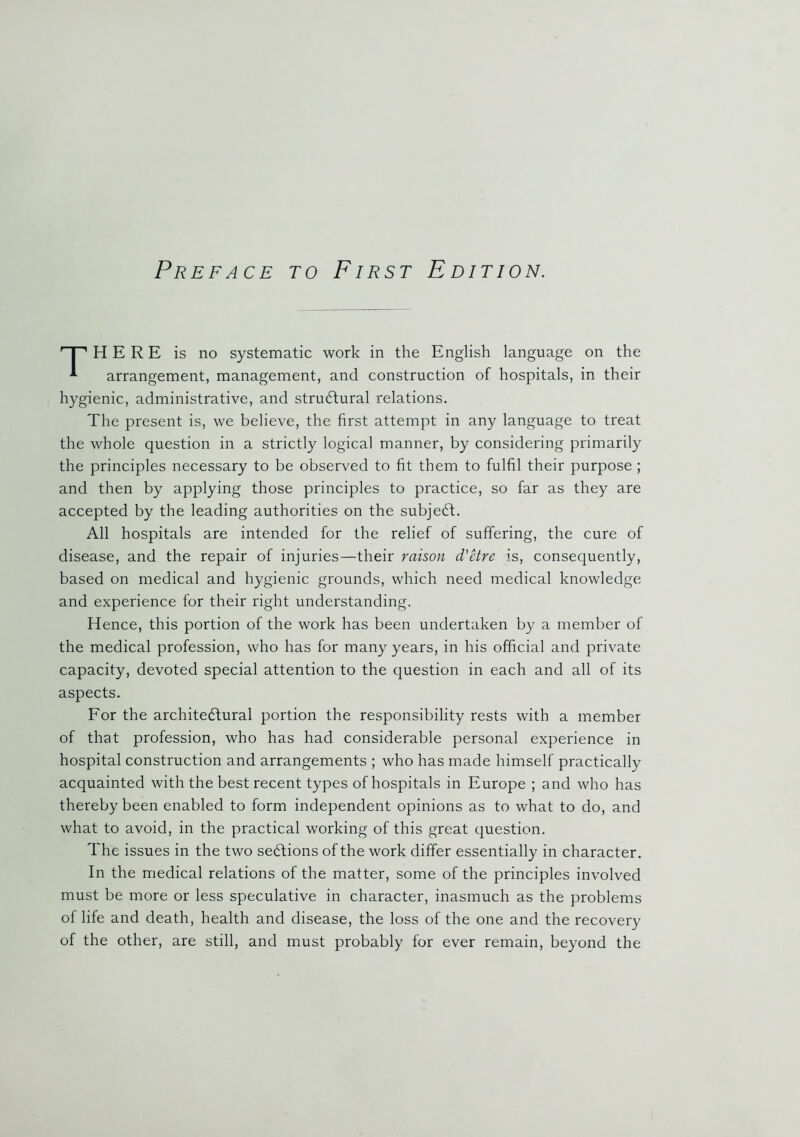 HERE is no systematic work in the English language on the arrangement, management, and construction of hospitals, in their hygienic, administrative, and structural relations. The present is, we believe, the first attempt in any language to treat the whole question in a strictly logical manner, by considering primarily the principles necessary to be observed to fit them to fulfil their purpose ; and then by applying those principles to practice, so far as they are accepted by the leading authorities on the subjeCt. All hospitals are intended for the relief of suffering, the cure of disease, and the repair of injuries—their raison d'etre is, consequently, based on medical and hygienic grounds, which need medical knowledge and experience for their right understanding. Hence, this portion of the work has been undertaken by a member of the medical profession, who has for many years, in his official and private capacity, devoted special attention to the question in each and all of its aspects. For the architectural portion the responsibility rests with a member of that profession, who has had considerable personal experience in hospital construction and arrangements ; who has made himself practically acquainted with the best recent types of hospitals in Europe ; and who has thereby been enabled to form independent opinions as to what to do, and what to avoid, in the practical working of this great question. The issues in the two sections of the work differ essentially in character. In the medical relations of the matter, some of the principles involved must be more or less speculative in character, inasmuch as the problems of life and death, health and disease, the loss of the one and the recovery of the other, are still, and must probably for ever remain, beyond the