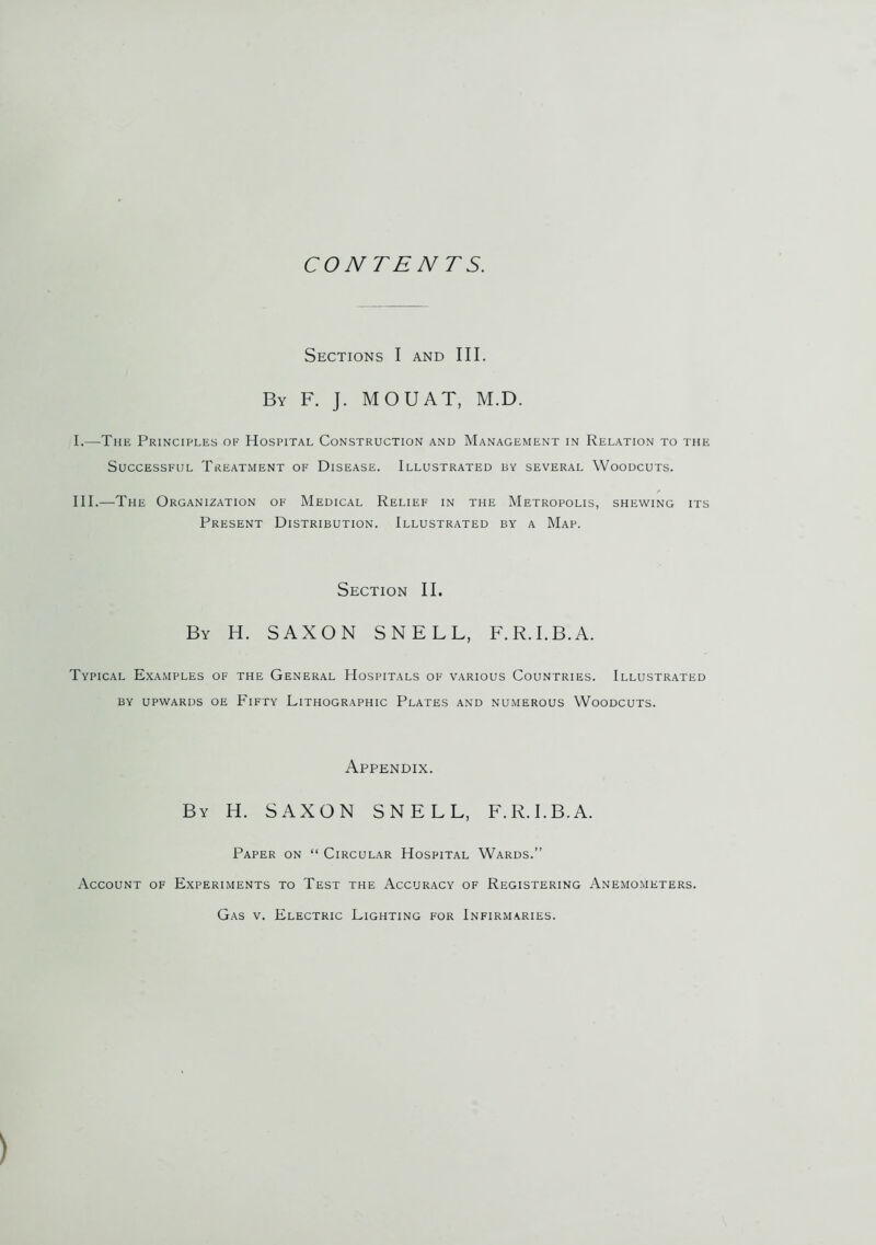 CONTENTS. Sections I and III. By F. J. MOUAT, M.D. I.—The Principles of Hospital Construction and Management in Relation to the Successful Treatment of Disease. Illustrated by several Woodcuts. III.—The Organization of Medical Relief in the Metropolis, shewing its Present Distribution. Illustrated by a Map. Section II. By H. SAXON SNELL, F.R.I.B.A. Typical Examples of the General Hospitals of various Countries. Illustrated by upwards oe Fifty Lithographic Plates and numerous Woodcuts. Appendix. By H. SAXON SNELL, F.R.I.B.A. Paper on “ Circular Hospital Wards.” Account of Experiments to Test the Accuracy of Registering Anemometers. Gas v. Electric Lighting for Infirmaries.