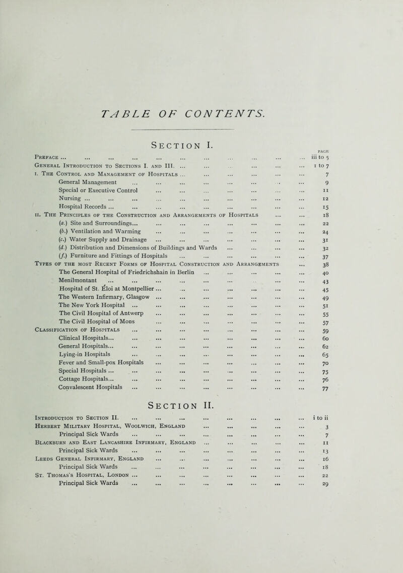 TABLE OF CONTENTS. Section I. Preface ... General Introduction to Sections I. and III. ... i. The Control and Management of Hospitals ... General Management Special or Executive Control Nursing ... Hospital Records ... ii. The Principles of the Construction and Arrangements of (a.) Site and Surroundings... (b.) Ventilation and Warming (c.) Water Supply and Drainage (d.) Distribution and Dimensions of Buildings and Wards (/.) Furniture and Fittings of Hospitals Types of the most Recent Forms of Hospital Construction a The General Hospital of Friedrichshain in Berlin Menilmontant Hospital of St. Eloi at Montpellier The Western Infirmary, Glasgow The New York Hospital The Civil Hospital of Antwerp The Civil Hospital of Mods Classification of Hospitals Clinical Hospitals... General Hospitals... Lying-in Hospitals Fever and Small-pox Hospitals Special Hospitals ... Cottage Hospitals... Convalescent Hospitals Hospitals d Arrangement Section II. Introduction to Section II. Herbert Military Hospital, Woolwich, England Principal Sick Wards Blackburn and East Lancashire Infirmary, England Principal Sick Wards Leeds General Infirmary, England Principal Sick Wards St. Thomas's Hospital, London ... Principal Sick Wards PAGE ... iii to 5 i to 7 7 9 ii ... 12 15 18 ... 22 24 31 32 37 38 40 43 45 49 5i 55 57 59 ... 6o ... 62 65 70 75 76 77 i to ii 3 7 ... 11 13 ... 16 ... ' 18 ... 22 29