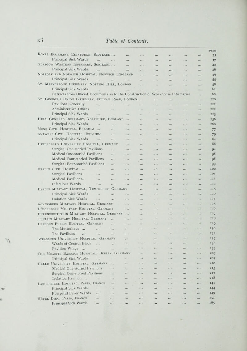 Royal Infirmary, Edinburgh, Scotland ... Principal Sick Wards Glasgow Western Infirmary, Scotland ... Principal Sick Wards Norfolk and Norwich Hospital, Norwich, England Principal Sick Wards St. Marylebone Infirmary, Notting Hill, London Principal Sick Wards Extracts from Official Documents as to the Construction of Workhouse Infirmaries St. George’s Union Infirmary, Fulham Road, London ... Pavilions Generally Administrative Offices Principal Sick Wards Hull General Infirmary, Yorkshire, England ... Principal Sick Wards Mons Civil Hospital, Belgium ... Antwerp Civil Hospital, Belgium Principal Sick Wards Heidelberg University Hospital, Germany Surgical One-storied Pavilions Medical One-storied Pavilions Medical Four-storied Pavilions Surgical Four-storied Pavilions Berlin Civil Hospital ... Surgical Pavilions Medical Pavilions... Infectious Wards ... Berlin Military Hospital, Tempelhof, Germany Principal Sick Wards Isolation Sick Wards Ivonigsberg Military Hospital, Germany Dusseldorf Military Hospital, Germany Ehrenbreitstein Military Hospital, Germany ... Custrin Military Hospital, Germany Dresden Public Hospital, Germany The Mutterhaus ... The Pavilions Strasburg University Hospital, Germany Wards of Central Block Pavilion Wings ... The Moabite Barrack Hospital, Berlin, Germany Principal Sick Wards Halle University Hospital, Germany ... Medical One-storied Pavilions Surgical One-storied Pavilions Isolation Pavilion ... Lariboisiere Hospital, Paris, France Principal Sick Wards Puerperal Fever Wards Hotel Dieu, Paris, France Principal Sick Wards PAGE 33 37 42 46 49 55 58 61 68 220 221 222 223 256 260 77 79 84 88 94 98 98 99 100 104 m 112 115 120 124 125 126 127 128 129 130 132 137 138 139 205 207 210 215 217 218 141 144 149 151 165