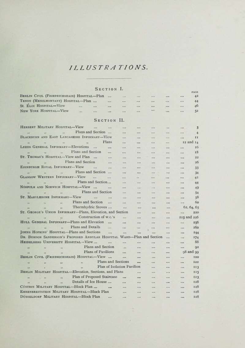 1 L LUSTRA TIONS. Section I. PAGE Berlin Civil (Friedrichshain) Hospital—Plan ... 42 Tenon (Menilmontant) Hospital—Plan ... 44 St. Eloi Hospital—View 46 New York Hospital—View 52 Section II. Herbert Military Hospital—View 3 ,, ,, ,, Plans and Section ... 4 Blackburn and East Lancashire Infirmary—View 11 ,, ,, ,, Plans 12 and 14 Leeds General Infirmary—Elevations ... 16 „ ,, ,, Plans and Section 18 St. Thomas’s Hospital—View and Plan ... ... 22 ,, ,, Plans and Section ... 26 Edinburgh Royal Infirmary—View ... 33 ,, ,, ,, Plans and Section ... 34 Glasgow Western Infirmary—View 42 „ „ „ Plans and Section... 44 Norfolk and Norwich Hospital—View ... 49 ,, „ ,, Plans and Section 54 St. Marylebone Infirmary—View 58 ,, ,, Plans and Section ... 60 ,, „ Thermhydric Stoves ... ... 62, 64, 65 St. George’s Union Infirmary—Plans, Elevation, and Section 220 ,, ,, ,, Construction of w.c.’s 225 and 226 Hull General Infirmary—Plans and Elevation ... ... 256 ,, ,, ,, Plans and Details ... 260 Johns Hopkins’ Hospital—Plans and Sections 244 Dr. Burdon Sanderson’s Proposed Annular Hospital Ward—Plan and Section 274 Heidelberg University Hospital—View... 88 ,, ,, ,, Plans and Section 92 ,, ,, ,, Plans of Pavilions 98 and 99 Berlin Civil (Friedrichshain) Hospital—View ... ... 100 ,, ,, ,, ,, Plans and Sections ... 102 „ , ,, „ Plan of Isolation Pavilion 113 Berlin Military Hospital—Elevation, Sections, and Plans 115 ,, ,, ,, Plan of Proposed Staircase 123 ,, ,, ,, Details of Ice House ... ... 128 Custrin Military Hospital—Block Plan ... 128 Ehrenbreitstein Military Hospital—Block Plan 128 Dusseldorf Military Hospital—Block Plan ... 128