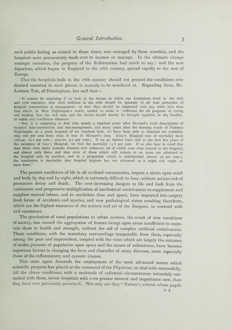 such public feeling as existed in those times, was outraged by these scandals, and the hospitals were permanently made over to laymen to manage. In the ultimate change amongst ourselves, the progress of the Reformation had much to say ; and the new departure, which began in England in the 18th century, spread rapidly to the rest of Europe. That the hospitals built in the 18th century should not present the conditions now deemed essential in such places, is scarcely to be wondered at. Regarding them, Mr. Lawson Tait, of Birmingham, has said that— “ It cannot be surprising if we look at the houses in which our forefathers lived in the 16th and 17th centuries, that their children in the 18th should be ignorant of all true principles of hospital construction or management; or that they should be impressed with any other idea than that which, in Miss Nightingale’s words, tended to make it ‘ sufficient for all purposes of curing and healing, that the sick man and the doctor should merely be brought together, in any locality, or under any conditions whatever.’ “ But, it is surprising to find that, nearly a hundred years after Howard’s vivid descriptions of hospital mis-construdion and mis-management, and many years after the burning words of Florence Nightingale, in a great hospital of six hundred beds, we have been able to diminish the mortality only one per cent, from what it was in Howard’s time. (Guy's Hospital rate of mortality from 1780-90, 102 per cent.; 1850-60, g-i per cent.) If we go further back still to the first few years of the existence of Guy’s Hospital, we find the mortality 13 8 per cent. If we also bear in mind that then there were many zymotic diseases now unknown, all of which were then treated in the hospital, and almost only there, and that even of those which still remain to us, cases are admitted to the hospital only by accident, and in a proportion which is infinitesimal (about -38 per cent.), the conclusion is inevitable, that hospital hygiene has not advanced as it might and ought to have done. The present conditions of life in all civilised communities, impose a strain upon mind and body by day and by night, which is extremely difficult to bear, without serious risk of premature decay and death. The ever-increasing dangers to life and limb from the continuous and progressive multiplication of mechanical contrivances to supplement and supplant manual labour, and to annihilate time and space, have imported into surgery fresh forms of accidents and injuries, and new pathological states resulting therefrom, which tax the highest resources of the science and art of the Surgeon, to contend with and counteract. The gravitation of rural populations to urban centres, the result of new conditions of society, has caused the aggregation of human beings upon areas insufficient to main- tain them in health and strength, without the aid of complex artificial contrivances. These conditions, with the insanitary surroundings inseparable from them, especially among the poor and improvident, coupled with the vices which are largely the outcome of undue pressure of population upon space and the means of subsistence, have become important factors in changing the form and character of many diseases, more especially those of the inflammatory and zymotic classes. This state again demands the employment of the most advanced means which scientific progress has placed at the command of the Physician, to deal with successfully. All the above conditions, with a multitude of collateral circumstances intimately con- nected with them, invest hospitals with even greater interest and importance now, than they have ever previously possessed. Not only are they “ Nature’s schools where pupils B 2