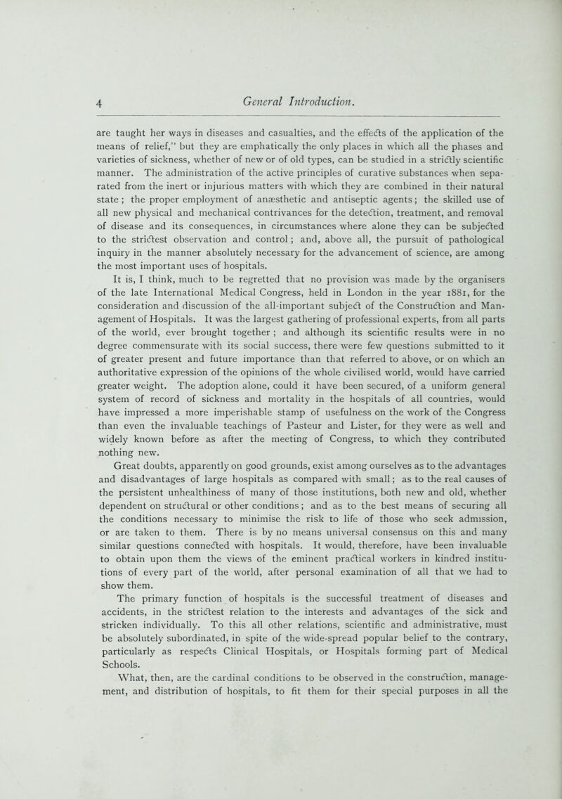 are taught her ways in diseases and casualties, and the effects of the application of the means of relief,” but they are emphatically the only places in which all the phases and varieties of sickness, whether of new or of old types, can be studied in a strictly scientific manner. The administration of the active principles of curative substances when sepa- rated from the inert or injurious matters with which they are combined in their natural state; the proper employment of anaesthetic and antiseptic agents; the skilled use of all new physical and mechanical contrivances for the detection, treatment, and removal of disease and its consequences, in circumstances where alone they can be subjected to the strictest observation and control; and, above all, the pursuit of pathological inquiry in the manner absolutely necessary for the advancement of science, are among the most important uses of hospitals. It is, I think, much to be regretted that no provision was made by the organisers of the late International Medical Congress, held in London in the year 1881, for the consideration and discussion of the all-important subjeCt of the Construction and Man- agement of Hospitals. It was the largest gathering of professional experts, from all parts of the world, ever brought together ; and although its scientific results were in no degree commensurate with its social success, there were few questions submitted to it of greater present and future importance than that referred to above, or on which an authoritative expression of the opinions of the whole civilised world, would have carried greater weight. The adoption alone, could it have been secured, of a uniform general system of record of sickness and mortality in the hospitals of all countries, would have impressed a more imperishable stamp of usefulness on the work of the Congress than even the invaluable teachings of Pasteur and Lister, for they were as well and widely known before as after the meeting of Congress, to which they contributed nothing new. Great doubts, apparently on good grounds, exist among ourselves as to the advantages and disadvantages of large hospitals as compared with small; as to the real causes of the persistent unhealthiness of many of those institutions, both new and old, whether dependent on structural or other conditions; and as to the best means of securing all the conditions necessary to minimise the risk to life of those who seek admission, or are taken to them. There is by no means universal consensus on this and many similar questions connected with hospitals. It would, therefore, have been invaluable to obtain upon them the views of the eminent practical workers in kindred institu- tions of every part of the world, after personal examination of all that we had to show them. The primary function of hospitals is the successful treatment of diseases and accidents, in the strictest relation to the interests and advantages of the sick and stricken individually. To this all other relations, scientific and administrative, must be absolutely subordinated, in spite of the wide-spread popular belief to the contrary, particularly as respeCts Clinical Hospitals, or Hospitals forming part of Medical Schools. What, then, are the cardinal conditions to be observed in the construction, manage- ment, and distribution of hospitals, to fit them for their special purposes in all the