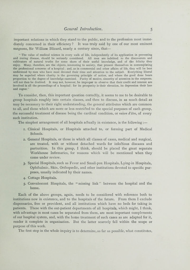 important relations in which they stand to the public, and to the profession most imme- diately concerned in their efficiency ? It was truly said by one of our most eminent surgeons, Sir William Blizard, nearly a century since, that— “ The value of medical science in every walk of life, independently of its application in preventing and curing disease, should be seriously considered. All men are indebted to the discoverers and cultivators of natural truths for some share of their useful knowledge, and of the felicity they enjoy. Many, therefore, are the objects, interesting to society, that present themselves in contemplating the professional concerns of a hospital; and, as in commercial and other affairs of life, they will be best understood by men who have most devoted their time and attention to the subjedt. Everything liberal may be expedled where charity is the governing principle of action, and where the good done bears proportion to the degree of knowledge exercised. Purity of motive, sincerity of attention in the surgeons, will not then be doubted. It may not, however, be improper to observe that their credit and interest are involved in all the proceedings of a hospital; for its prosperity is their elevation, its depression their loss and regret. To consider, then, this important question correcftly, it seems to me to be desirable to group hospitals roughly into certain classes, and then to discuss, in as much detail as may be necessary to their right understanding, the general attributes which are common to all, and those which are more or less restricted to the special purposes of each group, the successful treatment of disease being the cardinal condition, or raison d'etre, of every such institution. The simplest arrangement of all hospitals actually in existence, is the following :— 1. Clinical Hospitals, or Hospitals attached to, or forming part of Medical Schools. 2. General Hospitals, or those in which all classes of cases, medical and surgical, are treated, with or without detached wards for infectious diseases and parturition. In this group, I think, should be placed the great separate Workhouse Infirmaries, for reasons which will be mentioned when they come under review. 3. Special Hospitals, such as Fever and Small-pox Hospitals, Lying-in Hospitals, Ophthalmic, Skin, Orthopaedic, and other institutions devoted to specific pur- poses, usually indicated by their names. 4. Cottage Hospitals. 5. Convalescent Hospitals, the “ missing link ” between the hospital and the home. Each of the above groups, again, needs to be considered with reference both to institutions now in existence, and to the hospitals of the future. From them I exclude dispensaries, free or provident, and all institutions which have no beds for taking in patients. These with the out-patient departments of all hospitals, which might, I think, with advantage in most cases be separated from them, are most important complements of our hospital system, and, with the home treatment of such cases as are adapted for it, render it complete in organisation. But the latter scarcely fall within the scope or purpose of this work. The first step in the whole inquiry is to determine, as far as possible, what constitutes,