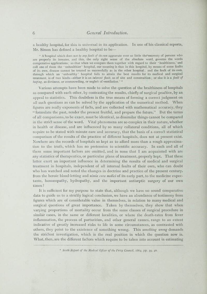 a healthy hospital, for this is universal in its application. In one of his classical reports, Mr. Simon has defined a healthy hospital to be—■  A hospital which does not by any fault of its own aggravate ever so little the'recovery of persons who are properly its inmates, and this, the only right sense of the absolute word, governs the words comparative applications; so that when we compare them together with regard to their 1 healthiness,’ and call one of them the ‘ unhealthier ’ hospital, our meaning is that in this hospital, by means of some faults of its own, disease cannot be treated as successfully as in the other hospital; and the fault of its own, through which an ' unhealthy' hospital fails to attain the best results for its medical and surgical treatment, is of two kinds—either it is an inherent fault, as of site and construftion ; or else it is a fault of keeping, as dirtiness, or overcrowding, or negletft of ventilation. * Various attempts have been made to solve the question of the healthiness of hospitals as compared with each other, by contrasting the results, chiefly of surgical practice, by an appeal to statistics. This doubtless is the true means of forming a correct judgment on all such questions as can be solved by the application of the numerical method. When figures are really exponents of facfts, and are collected with mathematical accuracy, they “ formulate the past, render the present fruitful, and prepare the future.” But the terms of all comparisons, to be exact, must be identical, as dissimilar things cannot be compared in the stricff sense of the word. Vital phenomena are so complex in their nature, whether in health or disease, and are influenced by so many collateral conditions, all of which require to be stated with minute care and accuracy, that the basis of a correct statistical comparison of the results of the practice of different hospitals, does not at present exist. Nowhere are the records of hospitals so kept as to afford more than a rough approxima- tion to the truth, which has no pretension to scientific accuracy. In each and all of them some important factors are omitted, and in none that I am acquainted with are any statistics of therapeutics, or particular plans of treatment, properly kept. That these latter exert an important influence in determining the results of medical and surgical treatment in hospitals, independent of all internal faults of their own, who can doubt who has watched and noted the changes in doctrine and practice of the present century, from the heroic blood-letting and nimia cura medici of its early part, to the medicine expec- tante, homoeopathy, hydropathy, and the important antiseptic surgery of our own times ? It is sufficient for my purpose to state that, although we have no sound comparative data to guide us to a stricftly logical conclusion, we have an abundance of testimony from figures which are of considerable value in themselves, in relation to many medical and surgical questions of great importance. Taken by themselves, they show that when varying proportions of mortality occur from the same classes of surgical procedure in similar cases, in the same or different localities, or where the death-rates from fever inflammation, the process of parturition, and other general causes, range to an extent indicative of greatly increased risks to life in some circumstances, as contrasted witli others, they point to the existence of something wrong. This something wrong demands the strictest investigation, which is the real position in which the question now is. What, then, are the different facftors which require to be taken into account in estimating * Sixth Report of the Medical Officer of the Privy Council, 18C4, pp. 39, 40.