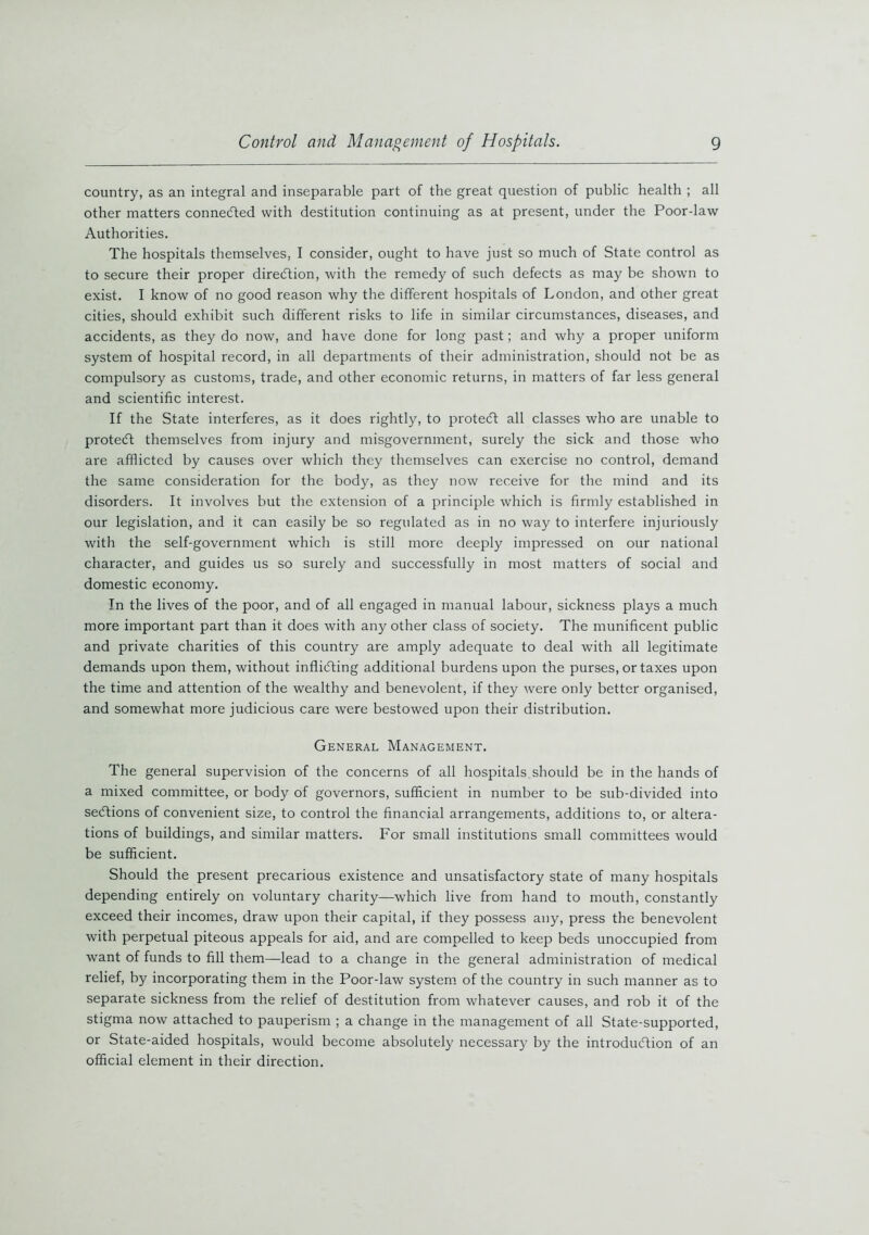 country, as an integral and inseparable part of the great question of public health ; all other matters connected with destitution continuing as at present, under the Poordaw Authorities. The hospitals themselves, I consider, ought to have just so much of State control as to secure their proper direction, with the remedy of such defects as may be shown to exist. I know of no good reason why the different hospitals of London, and other great cities, should exhibit such different risks to life in similar circumstances, diseases, and accidents, as they do now, and have done for long past; and why a proper uniform system of hospital record, in all departments of their administration, should not be as compulsory as customs, trade, and other economic returns, in matters of far less general and scientific interest. If the State interferes, as it does rightly, to protect all classes who are unable to protedt themselves from injury and misgovernment, surely the sick and those who are afflicted by causes over which they themselves can exercise no control, demand the same consideration for the body, as they now receive for the mind and its disorders. It involves but the extension of a principle which is firmly established in our legislation, and it can easily be so regulated as in no way to interfere injuriously with the self-government which is still more deeply impressed on our national character, and guides us so surely and successfully in most matters of social and domestic economy. In the lives of the poor, and of all engaged in manual labour, sickness plays a much more important part than it does with any other class of society. The munificent public and private charities of this country are amply adequate to deal with all legitimate demands upon them, without inflicting additional burdens upon the purses, or taxes upon the time and attention of the wealthy and benevolent, if they were only better organised, and somewhat more judicious care were bestowed upon their distribution. General Management. The general supervision of the concerns of all hospitals should be in the hands of a mixed committee, or body of governors, sufficient in number to be sub-divided into sections of convenient size, to control the financial arrangements, additions to, or altera- tions of buildings, and similar matters. For small institutions small committees would be sufficient. Should the present precarious existence and unsatisfactory state of many hospitals depending entirely on voluntary charity—which live from hand to mouth, constantly exceed their incomes, draw upon their capital, if they possess any, press the benevolent with perpetual piteous appeals for aid, and are compelled to keep beds unoccupied from want of funds to fill them—lead to a change in the general administration of medical relief, by incorporating them in the Poor-law system of the country in such manner as to separate sickness from the relief of destitution from whatever causes, and rob it of the stigma now attached to pauperism ; a change in the management of all State-supported, or State-aided hospitals, would become absolutely necessary by the introduction of an official element in their direction.
