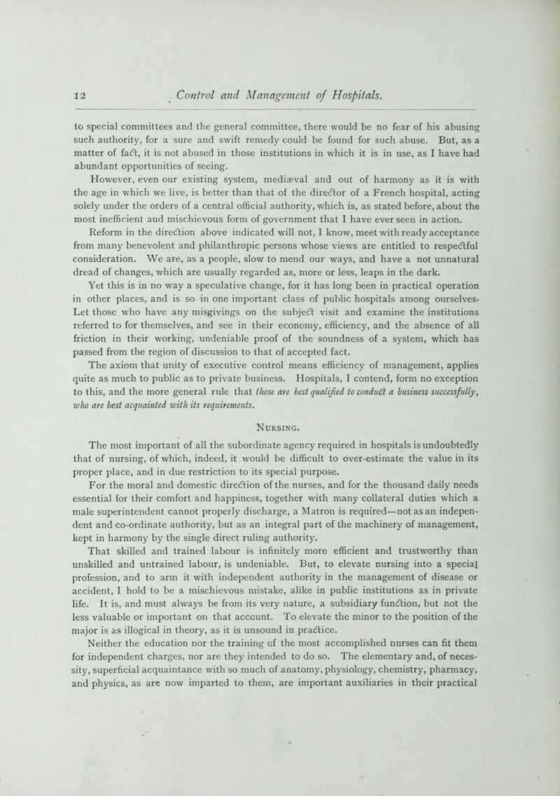 to special committees and the general committee, there would be no fear of his abusing such authority, for a sure and swift remedy could be found for such abuse. But, as a matter of facft, it is not abused in those institutions in which it is in use, as I have had abundant opportunities of seeing. However, even our existing system, mediaeval and out of harmony as it is with the age in which we live, is better than that of the director of a French hospital, acting solely under the orders of a central official authority, which is, as stated before, about the most inefficient aud mischievous form of government that I have ever seen in action. Reform in the direction above indicated will not, I know, meet with ready acceptance from many benevolent and philanthropic persons whose views are entitled to respectful consideration. We are, as a people, slow to mend our ways, and have a not unnatural dread of changes, which are usually regarded as, more or less, leaps in the dark. Yet this is in no way a speculative change, for it has long been in practical operation in other places, and is so in one important class of public hospitals among ourselves. Let those who have any misgivings on the subject visit and examine the institutions referred to for themselves, and see in their economy, efficiency, and the absence of all friction in their working, undeniable proof of the soundness of a system, which has passed from the region of discussion to that of accepted fact. The axiom that unity of executive control means efficiency of management, applies quite as much to public as to private business. Hospitals, I contend, form no exception to this, and the more general rule that those are best qualified to conduct a business successfully, who are best acquainted with its requirements. Nursing. The most important of all the subordinate agency required in hospitals is undoubtedly that of nursing, of which, indeed, it would be difficult to over-estimate the value in its proper place, and in due restriction to its special purpose. For the moral and domestic direction of the nurses, and for the thousand daily needs essential for their comfort and happiness, together with many collateral duties which a male superintendent cannot properly discharge, a Matron is required—not as an indepen- dent and co-ordinate authority, but as an integral part of the machinery of management, kept in harmony by the single direct ruling authority. That skilled and trained labour is infinitely more efficient and trustworthy than unskilled and untrained labour, is undeniable. But, to elevate nursing into a special profession, and to arm it with independent authority in the management of disease or accident, I hold to be a mischievous mistake, alike in public institutions as in private life. It is, and must always be from its very nature, a subsidiary fun<ftion, but not the less valuable or important on that account. To elevate the minor to the position of the major is as illogical in theory, as it is unsound in practice. Neither the education nor the training of the most accomplished nurses can fit them for independent charges, nor are they intended to do so. The elementary and, of neces- sity, superficial acquaintance with so much of anatomy, physiology, chemistry, pharmacy, and physics, as are now imparted to them, are important auxiliaries in their practical