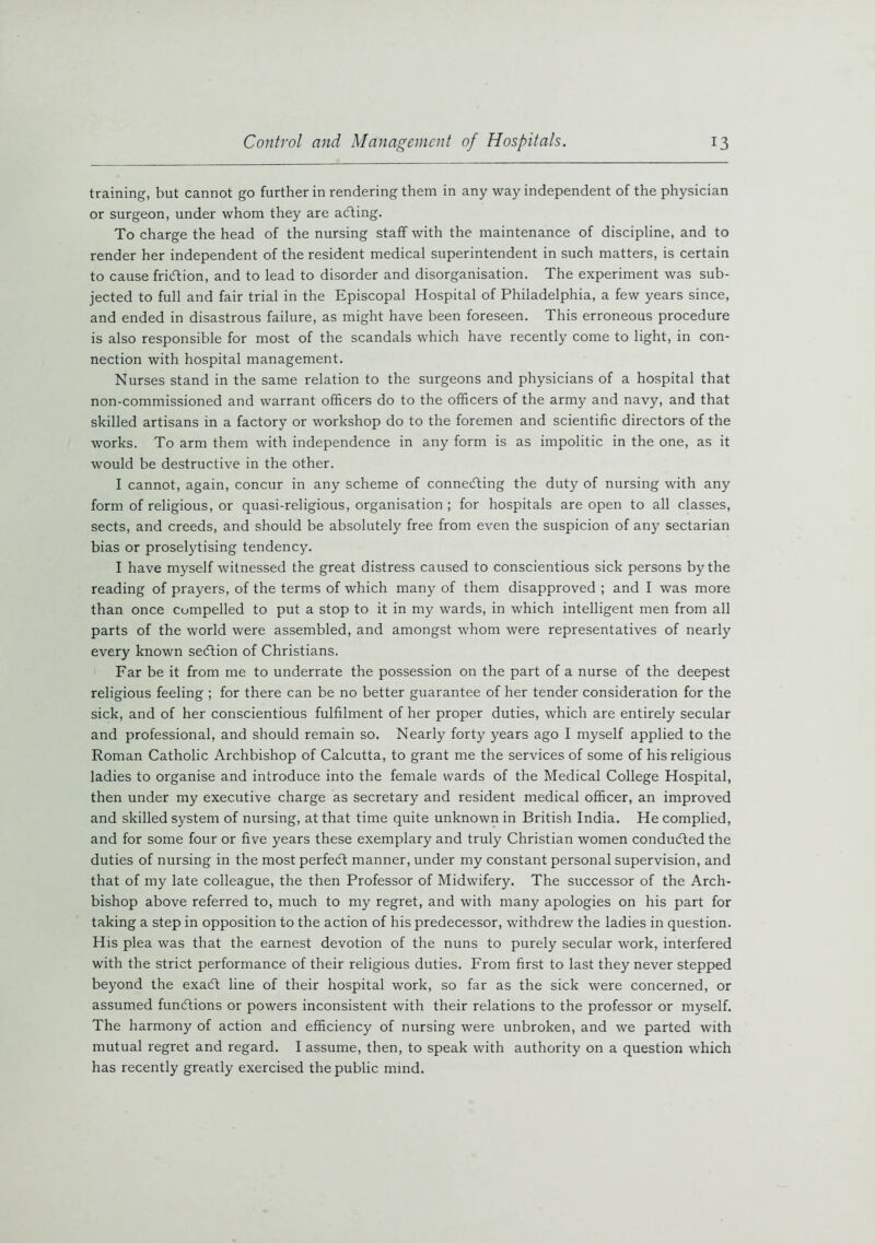 training, but cannot go further in rendering them in any way independent of the physician or surgeon, under whom they are acfting. To charge the head of the nursing staff with the maintenance of discipline, and to render her independent of the resident medical superintendent in such matters, is certain to cause fridtion, and to lead to disorder and disorganisation. The experiment was sub- jected to full and fair trial in the Episcopal Hospital of Philadelphia, a few years since, and ended in disastrous failure, as might have been foreseen. This erroneous procedure is also responsible for most of the scandals which have recently come to light, in con- nection with hospital management. Nurses stand in the same relation to the surgeons and physicians of a hospital that non-commissioned and warrant officers do to the officers of the army and navy, and that skilled artisans in a factory or workshop do to the foremen and scientific directors of the works. To arm them with independence in any form is as impolitic in the one, as it would be destructive in the other. I cannot, again, concur in any scheme of connecting the duty of nursing with any form of religious, or quasi-religious, organisation ; for hospitals are open to all classes, sects, and creeds, and should be absolutely free from even the suspicion of any sectarian bias or proselytising tendency. I have myself witnessed the great distress caused to conscientious sick persons by the reading of prayers, of the terms of which many of them disapproved ; and I was more than once cumpelled to put a stop to it in my wards, in which intelligent men from all parts of the world were assembled, and amongst whom were representatives of nearly every known section of Christians. Far be it from me to underrate the possession on the part of a nurse of the deepest religious feeling ; for there can be no better guarantee of her tender consideration for the sick, and of her conscientious fulfilment of her proper duties, which are entirely secular and professional, and should remain so. Nearly forty years ago I myself applied to the Roman Catholic Archbishop of Calcutta, to grant me the services of some of his religious ladies to organise and introduce into the female wards of the Medical College Hospital, then under my executive charge as secretary and resident medical officer, an improved and skilled system of nursing, at that time quite unknown in British India. He complied, and for some four or five years these exemplary and truly Christian women conducted the duties of nursing in the most perfect manner, under my constant personal supervision, and that of my late colleague, the then Professor of Midwifery. The successor of the Arch- bishop above referred to, much to my regret, and with many apologies on his part for taking a step in opposition to the action of his predecessor, withdrew the ladies in question. His plea was that the earnest devotion of the nuns to purely secular work, interfered with the strict performance of their religious duties. From first to last they never stepped beyond the exadt line of their hospital work, so far as the sick were concerned, or assumed fundtions or powers inconsistent with their relations to the professor or myself. The harmony of action and efficiency of nursing were unbroken, and we parted with mutual regret and regard. I assume, then, to speak with authority on a question which has recently greatly exercised the public mind.